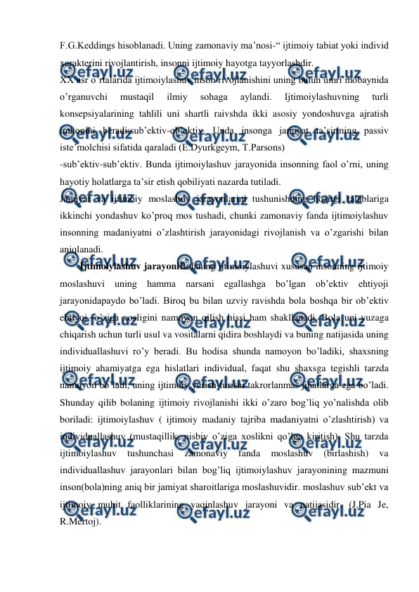  
 
F.G.Keddings hisoblanadi. Uning zamonaviy ma’nosi-“ ijtimoiy tabiat yoki individ 
xarakterini rivojlantirish, insonni ijtimoiy hayotga tayyorlashdir. 
XX asr o’rtalarida ijtimoiylashuv inson rivojlanishini uning butun umri mobaynida 
o’rganuvchi 
mustaqil 
ilmiy 
sohaga 
aylandi. 
Ijtimoiylashuvning 
turli 
konsepsiyalarining tahlili uni shartli raivshda ikki asosiy yondoshuvga ajratish 
imkonini beradi:sub’ektiv-ob’ektiv. Unda insonga jamiyat ta’sirining passiv 
iste’molchisi sifatida qaraladi (E.Dyurkgeym, T.Parsons) 
-sub’ektiv-sub’ektiv. Bunda ijtimoiylashuv jarayonida insonning faol o’rni, uning 
hayotiy holatlarga ta’sir etish qobiliyati nazarda tutiladi. 
Jamiyat va ijtimoiy moslashuv jarayonlarini tushunishning hozirgi talablariga 
ikkinchi yondashuv ko’proq mos tushadi, chunki zamonaviy fanda ijtimoiylashuv 
insonning madaniyatni o’zlashtirish jarayonidagi rivojlanish va o’zgarishi bilan 
aniqlanadi. 
Ijtimoiylashuv jarayoniBolaning ijtimoiylashuvi xususan insonning ijtimoiy 
moslashuvi uning hamma narsani egallashga bo’lgan ob’ektiv ehtiyoji 
jarayonidapaydo bo’ladi. Biroq bu bilan uzviy ravishda bola boshqa bir ob’ektiv 
ehtiyoj -o’ziga xosligini namoyon qilish hissi ham shakllanadi. Bola uni yuzaga 
chiqarish uchun turli usul va vositalarni qidira boshlaydi va buning natijasida uning 
individuallashuvi ro’y beradi. Bu hodisa shunda namoyon bo’ladiki, shaxsning 
ijtimoiy ahamiyatga ega hislatlari individual, faqat shu shaxsga tegishli tarzda 
namoyon bo’ladi, uning ijtimoiy yurish-turishi takrorlanmas jihatlarga ega bo’ladi. 
Shunday qilib bolaning ijtimoiy rivojlanishi ikki o’zaro bog’liq yo’nalishda olib 
boriladi: ijtimoiylashuv ( ijtimoiy madaniy tajriba madaniyatni o’zlashtirish) va 
individuallashuv (mustaqillik, nisbiy o’ziga xoslikni qo’lga kiritish). Shu tarzda 
ijtimoiylashuv 
tushunchasi 
zamonaviy 
fanda 
moslashuv 
(birlashish) 
va 
individuallashuv jarayonlari bilan bog’liq ijtimoiylashuv jarayonining mazmuni 
inson(bola)ning aniq bir jamiyat sharoitlariga moslashuvidir. moslashuv sub’ekt va 
ijtimoiy muhit faolliklarining yaqinlashuv jarayoni va natijasidir. (J.Pia Je, 
R.Mertoj). 
