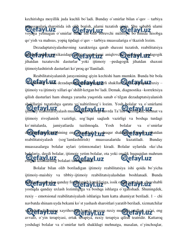  
 
kechirishga moyillik juda kuchli bo`ladi. Bunday o`smirlar bilan o`quv – tarbiya 
muassasalari sharoitida ish olib borish, ularni tuzatish qiyin. Shu sababli ularni 
voyaga yetmagan o`smirlar bilan ish olib boruvchi militsiya bo`limida hisobga 
qo`yish va mahsus, yopiq tipdagi o`quv – tarbiya muassalariga o`tkazish lozim. 
Dezadaptatsiyalashuvning xarakteriga qarab shaxsni tuzatish, reabilitatsiya 
qilishda odam psixikasidagi salbiy tomonlarni aniqlovchi, psixologo –pedagogik 
jihatdan tuzatuvchi dasturlar yoki ijtimoiy –pedagogik jihatdan shaxsni 
ijtimoiylashtirish dasturlari ko`proq qo`llaniladi. 
Reabilitatsiyalanish jarayonining qiyin kechishi ham mumkin. Bunda bir bola 
–o`smirning o`zida dezadaptatsiyalanishning turli shakllari, ya’ni, patogen, ruxiy –
ijtimoiy va ijtimoiy xillari qo`shilib ketgan bo`ladi. Demak, diagnostika –korrektsiya 
qilish dasturlari ham shunga yarasha yuqorida sanab o`tilgan dezadaptatsiyalanish 
shakllarini tuzatishga qarata yo`naltirilmog`i lozim. Yosh bolalar va o`smirlarni 
ijtimoiy reabilitatsiyalash muassasalari xozirgi davrda Ta’lim vazirligida, mehnat va 
ijtimoiy rivojlanish vazirligi, sog`liqni saqlash vazirligi va boshqa turdagi 
ko`mitalarda, 
jamiyatlarda 
tuzilmoqda. 
Yosh 
bolalar 
va 
o`smirlar 
dezadaptatsiyalanishining eng murakkab va chuqur shakllarini ijtimoiy jihatdan 
reabilitatsiyalash 
(sog`lamlashtirish) 
muassasalarida 
kuzatiladi. 
Bunday 
muassasalarga bolalar uylari (etimxonalar) kiradi. Bolalar uylarida «ko`cha 
bolalari», daydi bolalar, ijtimoiy yetim bolalar, ota yoki onalik huquqidan mahrum 
etilgan kishilarning bolalari tarbiyalanadi. 
Bolalar bilan olib boriladigan ijtimoiy reabilitatsiya ishi qoida bo`yicha 
ijtimoiy-maishiy va tibbiy-ijtimoiy reabilitatsiyalashdan boshlanadi. Bunda 
bolalarni vannadan qanday foydalanish kerakligiga, issik ovqat yeyishga, choyshabli 
yostiqda qanday uxlash lozimligiga va boshqa ishlarga o`rgatishadi. Shuningdek, 
ruxiy – emotsional reabilitatsiyalash ishlariga ham katta ahamiyat beriladi. 1 – chi 
navbatda shinam uyda bekami ko`st yashash sharoitlari yaratib beriladi, xizmatchilar 
va tarbiyachilarning xayrihoxligi hamda maxsus ruxiy muolaja usullari, ya’ni, eng 
avvalo, o`yin terapiyasi, ertak terapiya, ruxiy terapiya qilish teatridir. Kattaroq 
yoshdagi bolalar va o`smirlar turli shakldagi mehnatga, masalan, o`yinchoqlar, 
