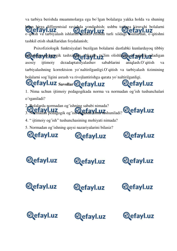  
 
va tarbiya berishda muammolarga ega bo`lgan bolalarga yakka holda va shuning 
bilan birga differentsial ravishda yondashish; ushbu toifaga kiruvchi bolalarni 
o`qitish va tarbiyalash ishlarini tashkil etishda turli xildagi usullardan, o`qitishni 
tashkil etish shakllaridan foydalanish; 
Psixofiziologik funktsiyalari buzilgan bolalarni dastlabki kunlardayoq tibbiy 
psixologo–pedagogik tashxizdan o`tkazib, ta’lim olishlariga to`sqinlik qiladigan 
asosiy 
ijtimoiy 
dezadaptatsiyalashuv 
sabablarini 
aniqlash.O`qitish 
va 
tarbiyalashning korrektsion yo`naltirilganligi.O`qitish va tarbiyalash tizimining 
bolalarni sog`ligini asrash va rivojlantirishga qarata yo`naltirilganligi. 
                                Savollar 
1. Nima uchun ijtimoiy pedagogikada norma va normadan og’ish tushunchalari 
o’rganiladi? 
2. Bolalarda normadan og’ishning sababi nimada? 
3. Normadan pedagogik og’ish deganda nima tushuniladi? 
4. “ ijtimoiy og’ish” tushunchasining mohiyati nimada? 
5. Normadan og’ishning qaysi nazariyalarini bilasiz? 
 
