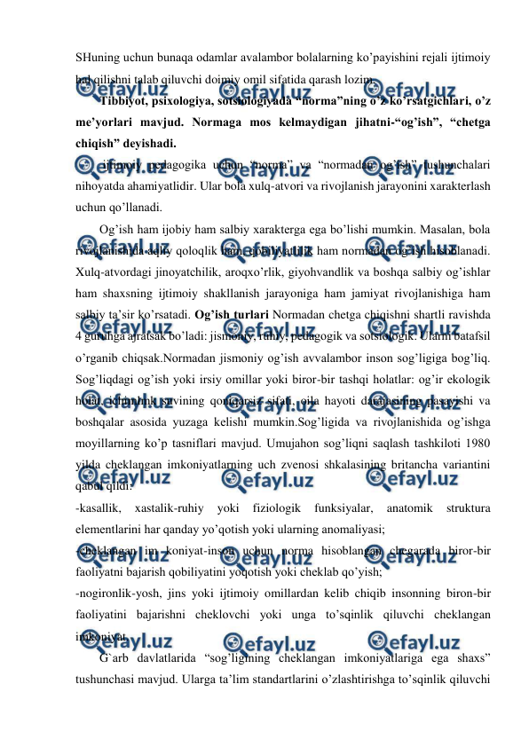  
 
SHuning uchun bunaqa odamlar avalambor bolalarning ko’payishini rejali ijtimoiy 
hal qilishni talab qiluvchi doimiy omil sifatida qarash lozim.  
 
Tibbiyot, psixologiya, sotsiologiyada “norma”ning o’z ko’rsatgichlari, o’z 
me’yorlari mavjud. Normaga mos kelmaydigan jihatni-“og’ish”, “chetga 
chiqish” deyishadi. 
 
 ijtimoiy pedagogika uchun “norma” va “normadan og’ish” tushunchalari 
nihoyatda ahamiyatlidir. Ular bola xulq-atvori va rivojlanish jarayonini xarakterlash 
uchun qo’llanadi. 
 
Og’ish ham ijobiy ham salbiy xarakterga ega bo’lishi mumkin. Masalan, bola 
rivojlanishida aqliy qoloqlik ham, qobiliyatlilik ham normadan og’ish hisoblanadi. 
Xulq-atvordagi jinoyatchilik, aroqxo’rlik, giyohvandlik va boshqa salbiy og’ishlar 
ham shaxsning ijtimoiy shakllanish jarayoniga ham jamiyat rivojlanishiga ham 
salbiy ta’sir ko’rsatadi. Og’ish turlari Normadan chetga chiqishni shartli ravishda 
4 guruhga ajratsak bo’ladi: jismoniy, ruhiy, pedagogik va sotsiologik. Ularni batafsil 
o’rganib chiqsak.Normadan jismoniy og’ish avvalambor inson sog’ligiga bog’liq. 
Sog’liqdagi og’ish yoki irsiy omillar yoki biror-bir tashqi holatlar: og’ir ekologik 
holat, ichimlmk suvining qoniqarsiz sifati, oila hayoti darajasining pasayishi va 
boshqalar asosida yuzaga kelishi mumkin.Sog’ligida va rivojlanishida og’ishga 
moyillarning ko’p tasniflari mavjud. Umujahon sog’liqni saqlash tashkiloti 1980 
yilda cheklangan imkoniyatlarning uch zvenosi shkalasining britancha variantini 
qabul qildi: 
-kasallik, 
xastalik-ruhiy 
yoki 
fiziologik 
funksiyalar, 
anatomik 
struktura 
elementlarini har qanday yo’qotish yoki ularning anomaliyasi; 
-cheklangan im koniyat-inson uchun norma hisoblangan chegarada biror-bir 
faoliyatni bajarish qobiliyatini yoqotish yoki cheklab qo’yish; 
-nogironlik-yosh, jins yoki ijtimoiy omillardan kelib chiqib insonning biron-bir 
faoliyatini bajarishni cheklovchi yoki unga to’sqinlik qiluvchi cheklangan 
imkoniyat. 
 
G`arb davlatlarida “sog’ligining cheklangan imkoniyatlariga ega shaxs” 
tushunchasi mavjud. Ularga ta’lim standartlarini o’zlashtirishga to’sqinlik qiluvchi 
