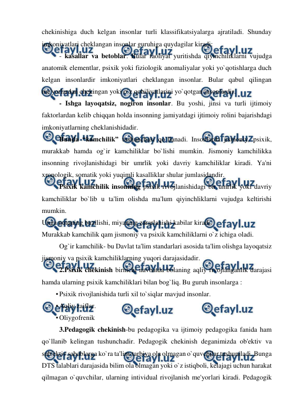  
 
chekinishiga duch kelgan insonlar turli klassifikatsiyalarga ajratiladi. Shunday 
imkoniyatlari cheklangan insonlar guruhiga quydagilar kiradi:  
- kasallar va betoblar. Bular faoliyat yuritishda qiyinchiliklarni vujudga 
anatomik elementlar, psixik yoki fiziologik anomaliyalar yoki yo`qotishlarga duch 
kelgan insonlardir imkoniyatlari cheklangan insonlar. Bular qabul qilingan 
me'yorlardan chekingan yoki o`z qobiliyatlarini yo`qotgan insonlardir. 
 
- Ishga layoqatsiz, nogiron insonlar. Bu yoshi, jinsi va turli ijtimoiy 
faktorlardan kelib chiqqan holda insonning jamiyatdagi ijtimoiy rolini bajarishdagi 
imkoniyatlarning cheklanishidadir. 
Bunda “kamchilik” tushunchasi qo`llanadi. Insonlarda jismoniy, psixik, 
murakkab hamda og`ir kamchiliklar bo`lishi mumkin. Jismoniy kamchilikka 
insonning rivojlanishidagi bir umrlik yoki davriy kamchiliklar kiradi. Ya'ni 
xronologik, somatik yoki yuqimli kasalliklar shular jumlasidandir. 
Psixik kamchilik insonning psixik rivojlanishidagi bir umrlik yoki davriy 
kamchiliklar bo`lib u ta'lim olishda ma'lum qiyinchliklarni vujudga keltirishi 
mumkin.  
Unga nutqning buzilishi, miyaning zararlanishi kabilar kiradi. 
Murakkab kamchilik qam jismoniy va psixik kamchiliklarni o`z ichiga oladi. 
 
Og`ir kamchilik- bu Davlat ta'lim standarlari asosida ta'lim olishga layoqatsiz 
jismoniy va psixik kamchiliklarning yuqori darajasidadir. 
2.Psixik chekinish birinchi navbatda bolaning aqliy rivojlanganlik darajasi 
hamda ularning psixik kamchiliklari bilan bog`liq. Bu guruh insonlarga : 
▪ Psixik rivojlanishida turli xil to`siqlar mavjud insonlar. 
▪ Aqliy zaiflar. 
▪ Oliygofrenik  
3.Pedagogik chekinish-bu pedagogika va ijtimoiy pedagogika fanida ham 
qo`llanib kelingan tushunchadir. Pedagogik chekinish deganimizda ob'ektiv va 
sub'ektiv sabablarga ko`ra ta'lim-tarbiya ola olmagan o`quvchilar tushuniladi. Bunga 
DTS talablari darajasida bilim ola olmagan yoki o`z istiqboli, kelajagi uchun harakat 
qilmagan o`quvchilar, ularning intividual rivojlanish me'yorlari kiradi. Pedagogik 

