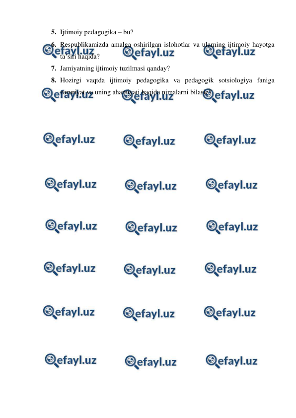  
 
5. Ijtimoiy pedagogika – bu? 
6. Respublikamizda amalga oshirilgan islohotlar va ularning ijtimoiy hayotga 
taʼsiri haqida? 
7. Jamiyatning ijtimoiy tuzilmasi qanday? 
8. Hozirgi vaqtda ijtimoiy pedagogika va pedagogik sotsiologiya faniga 
zaruriyat va uning ahamiyati haqida nimalarni bilasiz?  
 
