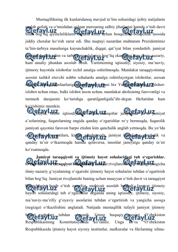  
 
Mustaqillikning ilk kunlaridanoq mavjud taʼlim sohasidagi ijobiy natijalarni 
saqlab qolish va oʻtmishdan qolgan merosning salbiy jihatlarini hamda oʻtish davri 
bilan bogʻliq qiyinchiliklarni bartaraf etish uchun bosqichma-bosqichlik asosida 
jiddiy choralar koʻrish zarur edi. Shu nuqtayi nazardan muhtaram Prezidentimiz 
taʼlim-tarbiya masalasiga kuyunchaklik, diqqat, qatʼiyat bilan yondashib, jamiyat 
rivojini dastlab talim va tarbiya masalalariga bogʻliq ekanligini ham ilmiy-nazariy, 
ham amaliy jihatdan asoslab berdi. Yurtimizning iqtisodiy, siyosiy, maʼnaviy, 
ijtimoiy hayotida islohotlar izchil amalga oshirilmoqda. Mamlakat taraqqiyotining 
asosini tashkil etuvchi ushbu sohalarda amalga oshirilayotgan islohotlar, asosan 
insonga, uning manfaatlariga qaratilgandir. Buni biz Yurtboshimizning “Islohot-
islohot uchun emas, balki islohot inson uchun, mamlakat aholisining farovonligi va 
turmush darajasini koʻtarishga qaratilganligida”dir-degan fikrlaridan ham 
koʻrishimiz mumkin. 
Hayot, bozor iqtisodiyotiga oʻtish, isloqotlar jarayonida yaʼni jamiyat 
aʼzolarining, fuqarolarning ongida qanday oʻzgarishlar roʻy bermoqda, fuqarolik 
jamiyati qayotini farovon barpo etishni kim qanchalik anglab yetmoqda. Bu yoʻlda 
oʻz yoʻlini topayaptilaru, kimlar adashmoqda, jamiyat insonlarga qanchalik va 
qanday taʼsir oʻtkazmoqda hamda qolaversa, insonlar jamiyatga qanday taʼsir 
koʻrsatmoqda. 
Jamiyat taraqqiyoti va ijtimoiy hayot sohalaridagi tub oʻzgarishlar. 
Oʻtish davri va taraqqiyot bosqichlari. Jamiyat rivojlanishi toʻgʻrisidagi yangicha 
ilmiy-nazariy gʻoyalarning oʻzgarishi ijtimoiy hayot sohalarini tubdan oʻzgartirish 
bilan bogʻliq. Jamiyat rivojlanishi buning uchun muayyan oʻtish davri va taraqqiyot 
bosqichlarini bosib oʻtish zarurligi, mohiyati asoslab beriladi. Jamiyat ijtimoiy 
hayoti sohalaridagi tub oʻzgarishlar deganda uning iqtisodiy, ijtimoiy, siyosiy, 
maʼnaviy-maʼrifiy gʻoyaviy asoslarini tubdan oʻzgartirish va yangicha asosga 
(negizga) oʻtkazilishini anglatadi. Natijada mustaqillik tufayli jamiyat ijtimoiy 
hayoti 
sohalari 
tubdan 
oʻzgardi. 
Uning 
huquqiy 
asosini 
Oʻzbekiston 
Respublikasining 
Konstitutsiyasida 
koʻramiz. 
Unga 
koʻra 
“Oʻzbekiston 
Respublikasida ijtimoiy hayot siyosiy institutlar, mafkuralar va fikrlarning xilma-
