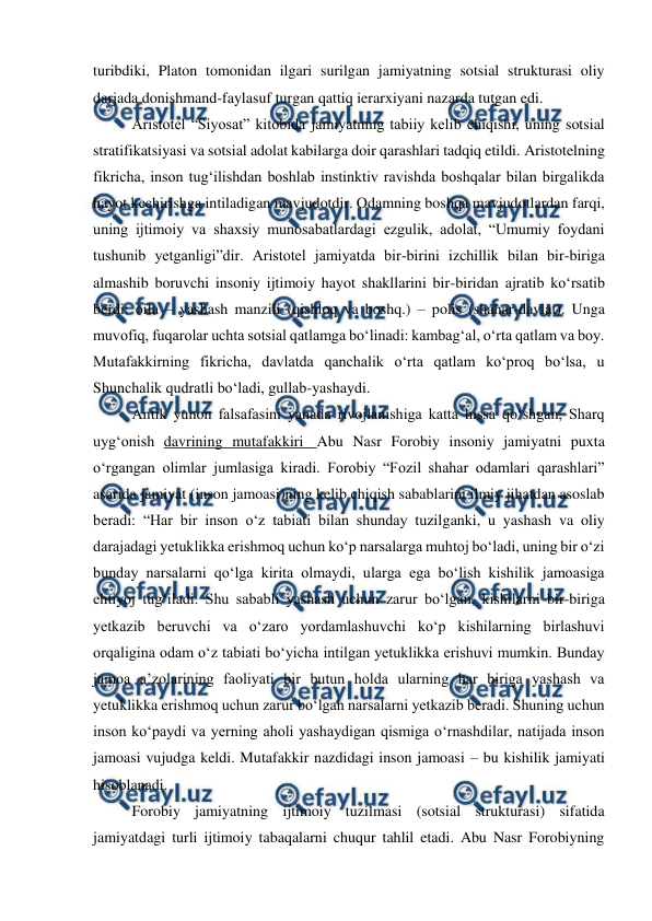  
 
turibdiki, Platon tomonidan ilgari surilgan jamiyatning sotsial strukturasi oliy 
darjada donishmand-faylasuf turgan qattiq ierarxiyani nazarda tutgan edi. 
Aristotel “Siyosat” kitobida jamiyatning tabiiy kelib chiqishi, uning sotsial 
stratifikatsiyasi va sotsial adolat kabilarga doir qarashlari tadqiq etildi. Aristotelning 
fikricha, inson tugʻilishdan boshlab instinktiv ravishda boshqalar bilan birgalikda 
hayot kechirishga intiladigan mavjudotdir. Odamning boshqa mavjudotlardan farqi, 
uning ijtimoiy va shaxsiy munosabatlardagi ezgulik, adolat, “Umumiy foydani 
tushunib yetganligi”dir. Aristotel jamiyatda bir-birini izchillik bilan bir-biriga 
almashib boruvchi insoniy ijtimoiy hayot shakllarini bir-biridan ajratib koʻrsatib 
berdi: oila – yashash manzili (qishloq va boshq.) – polis (shahar-davlat). Unga 
muvofiq, fuqarolar uchta sotsial qatlamga boʻlinadi: kambagʻal, oʻrta qatlam va boy. 
Mutafakkirning fikricha, davlatda qanchalik oʻrta qatlam koʻproq boʻlsa, u 
Shunchalik qudratli boʻladi, gullab-yashaydi. 
Antik yunon falsafasini yanada rivojlanishiga katta hissa qoʻshgan, Sharq 
uygʻonish davrining mutafakkiri  Abu Nasr Forobiy insoniy jamiyatni puxta 
oʻrgangan olimlar jumlasiga kiradi. Forobiy “Fozil shahar odamlari qarashlari” 
asarida jamiyat (inson jamoasi)ning kelib chiqish sabablarini ilmiy jihatdan asoslab 
beradi: “Har bir inson oʻz tabiati bilan shunday tuzilganki, u yashash va oliy 
darajadagi yetuklikka erishmoq uchun koʻp narsalarga muhtoj boʻladi, uning bir oʻzi 
bunday narsalarni qoʻlga kirita olmaydi, ularga ega boʻlish kishilik jamoasiga 
ehtiyoj tugʻiladi. Shu sababli yashash uchun zarur boʻlgan, kishilarni bir-biriga 
yetkazib beruvchi va oʻzaro yordamlashuvchi koʻp kishilarning birlashuvi 
orqaligina odam oʻz tabiati boʻyicha intilgan yetuklikka erishuvi mumkin. Bunday 
jamoa aʼzolarining faoliyati bir butun holda ularning har biriga yashash va 
yetuklikka erishmoq uchun zarur boʻlgan narsalarni yetkazib beradi. Shuning uchun 
inson koʻpaydi va yerning aholi yashaydigan qismiga oʻrnashdilar, natijada inson 
jamoasi vujudga keldi. Mutafakkir nazdidagi inson jamoasi – bu kishilik jamiyati 
hisoblanadi. 
Forobiy jamiyatning ijtimoiy tuzilmasi (sotsial strukturasi) sifatida 
jamiyatdagi turli ijtimoiy tabaqalarni chuqur tahlil etadi. Abu Nasr Forobiyning 
