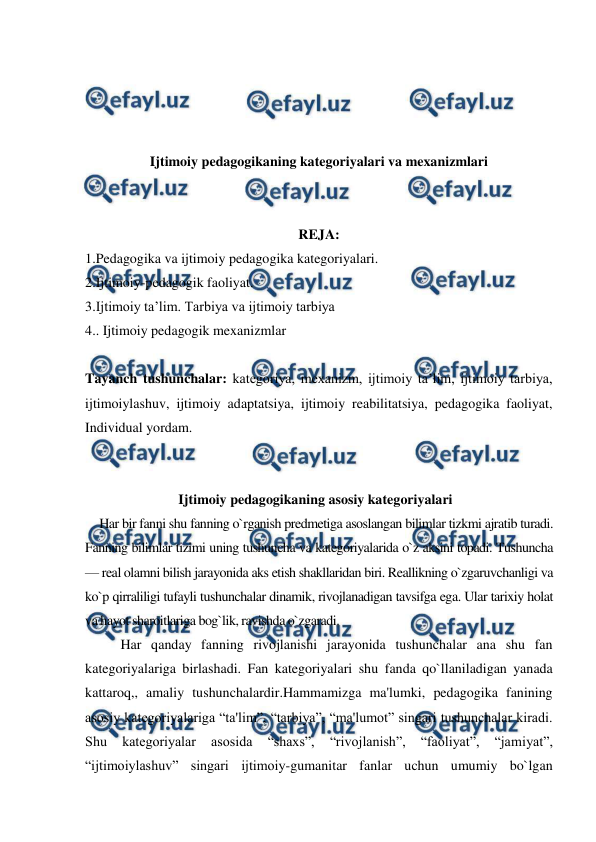  
 
 
 
 
 
Ijtimoiy pedagogikaning kategoriyalari va mexanizmlari 
 
 
REJA: 
1.Pedagogika va ijtimoiy pedagogika kategoriyalari.  
2.Ijtimoiy-pedagogik faoliyat.  
3.Ijtimoiy ta’lim. Tarbiya va ijtimoiy tarbiya 
4.. Ijtimoiy pedagogik mexanizmlar 
 
Tayanch tushunchalar: kategoriya, mexanizm, ijtimoiy ta’lim, ijtimoiy tarbiya, 
ijtimoiylashuv, ijtimoiy adaptatsiya, ijtimoiy reabilitatsiya, pedagogika faoliyat, 
Individual yordam. 
 
 
Ijtimoiy pedagogikaning asosiy kategoriyalari 
Har bir fanni shu fanning o`rganish predmetiga asoslangan bilimlar tizkmi ajratib turadi. 
Fanning bilimlar tizimi uning tushuncha va kategoriyalarida o`z aksini topadi. Tushuncha 
— real olamni bilish jarayonida aks etish shakllaridan biri. Reallikning o`zgaruvchanligi va 
ko`p qirraliligi tufayli tushunchalar dinamik, rivojlanadigan tavsifga ega. Ular tarixiy holat 
va hayot sharoitlariga bog`lik, ravishda o`zgaradi. 
Har qanday fanning rivojlanishi jarayonida tushunchalar ana shu fan 
kategoriyalariga birlashadi. Fan kategoriyalari shu fanda qo`llaniladigan yanada 
kattaroq,, amaliy tushunchalardir.Hammamizga ma'lumki, pedagogika fanining 
asosiy kategoriyalariga “ta'lim”, “tarbiya”, “ma'lumot” singari tushunchalar kiradi. 
Shu 
kategoriyalar 
asosida 
“shaxs”, 
“rivojlanish”, 
“faoliyat”, 
“jamiyat”, 
“ijtimoiylashuv” singari ijtimoiy-gumanitar fanlar uchun umumiy bo`lgan 
