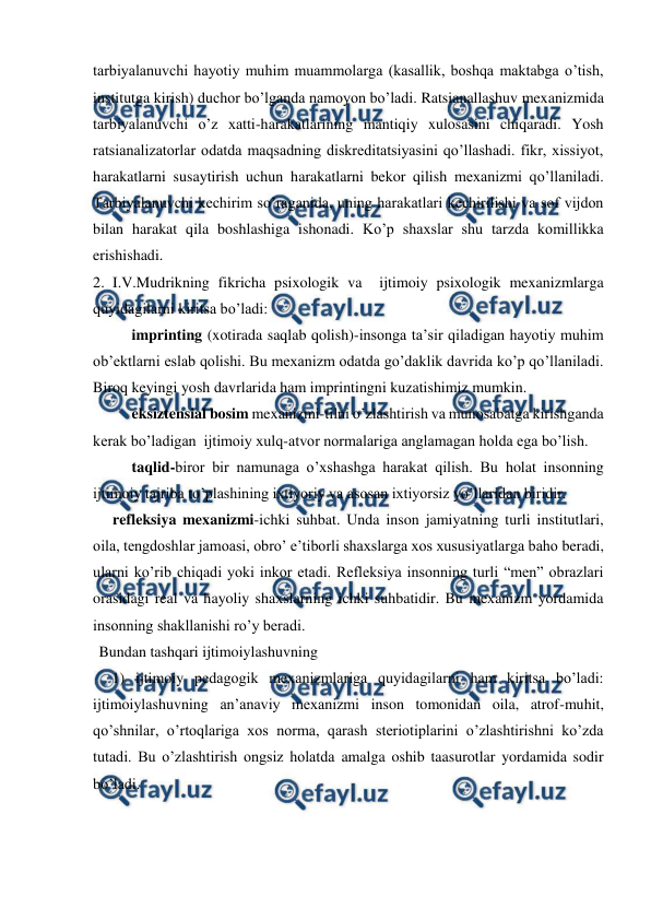  
 
tarbiyalanuvchi hayotiy muhim muammolarga (kasallik, boshqa maktabga o’tish, 
institutga kirish) duchor bo’lganda namoyon bo’ladi. Ratsianallashuv mexanizmida 
tarbiyalanuvchi o’z xatti-harakatlarining mantiqiy xulosasini chiqaradi. Yosh 
ratsianalizatorlar odatda maqsadning diskreditatsiyasini qo’llashadi. fikr, xissiyot, 
harakatlarni susaytirish uchun harakatlarni bekor qilish mexanizmi qo’llaniladi. 
Tarbiyalanuvchi kechirim so’raganida, uning harakatlari kechirilishi va sof vijdon 
bilan harakat qila boshlashiga ishonadi. Ko’p shaxslar shu tarzda komillikka 
erishishadi. 
2. I.V.Mudrikning fikricha psixologik va  ijtimoiy psixologik mexanizmlarga 
quyidagilarni kiritsa bo’ladi: 
imprinting (xotirada saqlab qolish)-insonga ta’sir qiladigan hayotiy muhim 
ob’ektlarni eslab qolishi. Bu mexanizm odatda go’daklik davrida ko’p qo’llaniladi. 
Biroq keyingi yosh davrlarida ham imprintingni kuzatishimiz mumkin.  
eksiztensial bosim mexanizmi-tilni o’zlashtirish va munosabatga kirishganda 
kerak bo’ladigan  ijtimoiy xulq-atvor normalariga anglamagan holda ega bo’lish.  
taqlid-biror bir namunaga o’xshashga harakat qilish. Bu holat insonning  
ijtimoiy tajriba to’plashining ixtiyoriy va asosan ixtiyorsiz yo’llaridan biridir.  
refleksiya mexanizmi-ichki suhbat. Unda inson jamiyatning turli institutlari, 
oila, tengdoshlar jamoasi, obro’ e’tiborli shaxslarga xos xususiyatlarga baho beradi, 
ularni ko’rib chiqadi yoki inkor etadi. Refleksiya insonning turli “men” obrazlari 
orasidagi real va hayoliy shaxslarning ichki suhbatidir. Bu mexanizm yordamida 
insonning shakllanishi ro’y beradi.  
Bundan tashqari ijtimoiylashuvning  
1) ijtimoiy pedagogik mexanizmlariga quyidagilarni ham kiritsa bo’ladi: 
ijtimoiylashuvning an’anaviy mexanizmi inson tomonidan oila, atrof-muhit, 
qo’shnilar, o’rtoqlariga xos norma, qarash steriotiplarini o’zlashtirishni ko’zda 
tutadi. Bu o’zlashtirish ongsiz holatda amalga oshib taasurotlar yordamida sodir 
bo’ladi. 
