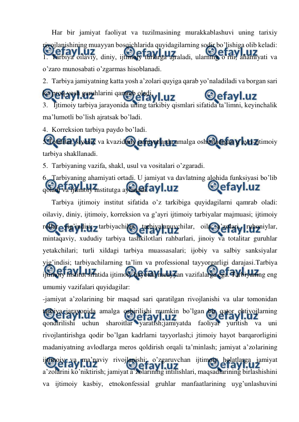  
 
Har bir jamiyat faoliyat va tuzilmasining murakkablashuvi uning tarixiy 
rivojlanishining muayyan bosqichlarida quyidagilarning sodir bo’lishiga olib keladi: 
1. Tarbiya oilaviy, diniy, ijtimoiy turlarga ajraladi, ularning o’rni, ahamiyati va 
o’zaro munosabati o’zgarmas hisoblanadi. 
2. Tarbiya jamiyatning katta yosh a’zolari quyiga qarab yo’naladiladi va borgan sari 
ko’proq yosh guruhlarini qamrab oladi. 
3.  Ijtimoiy tarbiya jarayonida uning tarkibiy qismlari sifatida ta’limni, keyinchalik 
ma’lumotli bo’lish ajratsak bo’ladi. 
4. Korreksion tarbiya paydo bo’ladi. 
5.Totalitar, siyosiy va kvazidiniy jamiyatlarda amalga oshiriladigan g’ayri-ijtimoiy 
tarbiya shakllanadi. 
5. Tarbiyaning vazifa, shakl, usul va vositalari o’zgaradi. 
6. Tarbiyaning ahamiyati ortadi. U jamiyat va davlatning alohida funksiyasi bo’lib 
qoladi va ijtimoiy institutga aylanadi.  
Tarbiya ijtimoiy institut sifatida o’z tarkibiga quyidagilarni qamrab oladi: 
oilaviy, diniy, ijtimoiy, korreksion va g’ayri ijtimoiy tarbiyalar majmuasi; ijtimoiy 
rollar yig’indisi; tarbiyachilar, tarbiyalanuvchilar, oila a’zolari, ruhoniylar, 
mintaqaviy, xududiy tarbiya tashkilotlari rahbarlari, jinoiy va totalitar guruhlar 
yetakchilari; turli xildagi tarbiya muassasalari; ijobiy va salbiy sanksiyalar 
yig’indisi; tarbiyachilarning ta’lim va professional tayyorgarligi darajasi.Tarbiya 
ijtimoiy institut sifatida ijtimoiy hayotda muayyan vazifalarga ega. Tarbiyaning eng 
umumiy vazifalari quyidagilar: 
-jamiyat a’zolarining bir maqsad sari qaratilgan rivojlanishi va ular tomonidan 
tarbiya jarayonida amalga oshirilishi mumkin bo’lgan bir qator ehtiyojlarning 
qondirilishi uchun sharoitlar yaratish;jamiyatda faoliyat yuritish va uni 
rivojlantirishga qodir bo’lgan kadrlarni tayyorlash;i jtimoiy hayot barqarorligini 
madaniyatning avlodlarga meros qoldirish orqali ta’minlash; jamiyat a’zolarining 
ijtimoiy va ma’naviy rivojlanishi; o’zgaruvchan ijtimoiy holatlarga jamiyat 
a’zolarini ko’niktirish; jamiyat a’zolarining intilishlari, maqsadlarining birlashishini 
va ijtimoiy kasbiy, etnokonfessial gruhlar manfaatlarining uyg’unlashuvini 
