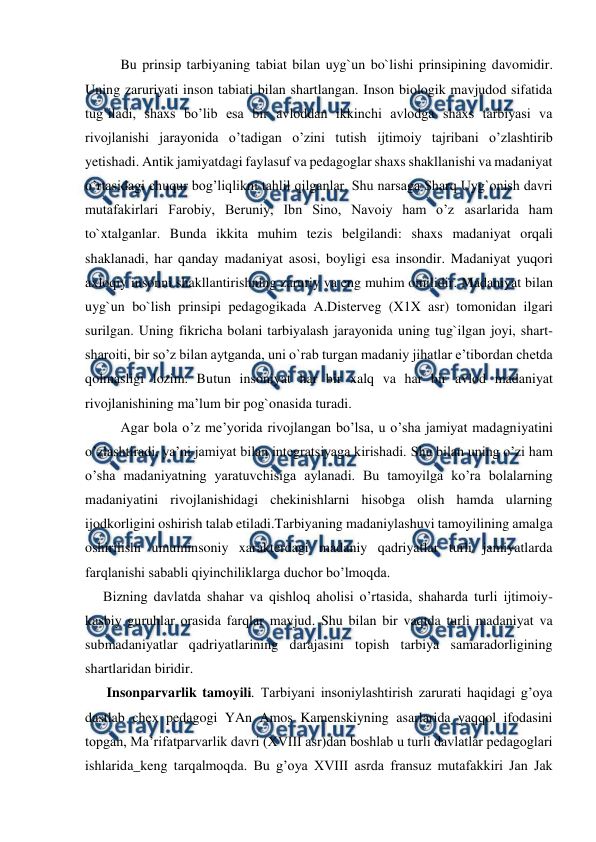  
 
Bu prinsip tarbiyaning tabiat bilan uyg`un bo`lishi prinsipining davomidir. 
Uning zaruriyati inson tabiati bilan shartlangan. Inson biologik mavjudod sifatida 
tug`iladi, shaxs bo’lib esa bir avloddan ikkinchi avlodga shaxs tarbiyasi va 
rivojlanishi jarayonida o’tadigan o’zini tutish ijtimoiy tajribani o’zlashtirib 
yetishadi. Antik jamiyatdagi faylasuf va pedagoglar shaxs shakllanishi va madaniyat 
o’rtasidagi chuqur bog’liqlikni tahlil qilganlar. Shu narsaga Sharq Uyg`onish davri 
mutafakirlari Farobiy, Beruniy, Ibn Sino, Navoiy ham o’z asarlarida ham 
to`xtalganlar. Bunda ikkita muhim tezis belgilandi: shaxs madaniyat orqali 
shaklanadi, har qanday madaniyat asosi, boyligi esa insondir. Madaniyat yuqori 
axloqiy insonni shakllantirishning zaruriy va eng muhim omilidir. Madaniyat bilan 
uyg`un bo`lish prinsipi pedagogikada A.Disterveg (X1X asr) tomonidan ilgari 
surilgan. Uning fikricha bolani tarbiyalash jarayonida uning tug`ilgan joyi, shart-
sharoiti, bir so’z bilan aytganda, uni o`rab turgan madaniy jihatlar e’tibordan chetda 
qolmasligi lozim. Butun insoniyat har bir xalq va har bir avlod madaniyat 
rivojlanishining ma’lum bir pog`onasida turadi. 
Agar bola o’z me’yorida rivojlangan bo’lsa, u o’sha jamiyat madagniyatini 
o’zlashtiradi, ya’ni jamiyat bilan integratsiyaga kirishadi. Shu bilan uning o’zi ham 
o’sha madaniyatning yaratuvchisiga aylanadi. Bu tamoyilga ko’ra bolalarning 
madaniyatini rivojlanishidagi chekinishlarni hisobga olish hamda ularning 
ijodkorligini oshirish talab etiladi.Tarbiyaning madaniylashuvi tamoyilining amalga 
oshirilishi umuminsoniy xarakterdagi madaniy qadriyatlar turli jamiyatlarda 
farqlanishi sababli qiyinchiliklarga duchor bo’lmoqda. 
Bizning davlatda shahar va qishloq aholisi o’rtasida, shaharda turli ijtimoiy-
kasbiy guruhlar orasida farqlar mavjud. Shu bilan bir vaqtda turli madaniyat va 
submadaniyatlar qadriyatlarining darajasini topish tarbiya samaradorligining 
shartlaridan biridir. 
 Insonparvarlik tamoyili. Tarbiyani insoniylashtirish zarurati haqidagi g’oya 
dastlab chex pedagogi YAn Amos Kamenskiyning asarlarida yaqqol ifodasini 
topgan, Ma’rifatparvarlik davri (XVIII asr)dan boshlab u turli davlatlar pedagoglari 
ishlarida_keng tarqalmoqda. Bu g’oya XVIII asrda fransuz mutafakkiri Jan Jak 
