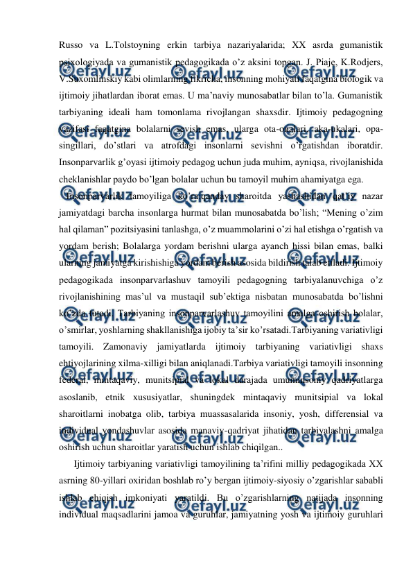  
 
Russo va L.Tolstoyning erkin tarbiya nazariyalarida; XX asrda gumanistik 
psixologiyada va gumanistik pedagogikada o’z aksini topgan. J. Piaje, K.Rodjers, 
V.Suxomlinskiy kabi olimlarning fikricha, insonning mohiyati faqatgina biologik va 
ijtimoiy jihatlardan iborat emas. U ma’naviy munosabatlar bilan to’la. Gumanistik 
tarbiyaning ideali ham tomonlama rivojlangan shaxsdir. Ijtimoiy pedagogning 
vazifasi faqatgina bolalarni sevish emas, ularga ota-onalari, aka-ukalari, opa-
singillari, do’stlari va atrofdagi insonlarni sevishni o’rgatishdan iboratdir. 
Insonparvarlik g’oyasi ijtimoiy pedagog uchun juda muhim, ayniqsa, rivojlanishida 
cheklanishlar paydo bo’lgan bolalar uchun bu tamoyil muhim ahamiyatga ega.  
   Insonparvarlik tamoyiliga ko’ra:qanday sharoitda yashashidan qat’iy nazar 
jamiyatdagi barcha insonlarga hurmat bilan munosabatda bo’lish; “Mening o’zim 
hal qilaman” pozitsiyasini tanlashga, o’z muammolarini o’zi hal etishga o’rgatish va 
yordam berish; Bolalarga yordam berishni ularga ayanch hissi bilan emas, balki 
ularning jamiyatga kirishishiga yordam berish asosida bildirish talab etiladi. Ijtimoiy 
pedagogikada insonparvarlashuv tamoyili pedagogning tarbiyalanuvchiga o’z 
rivojlanishining mas’ul va mustaqil sub’ektiga nisbatan munosabatda bo’lishni 
ko’zda tutadi. Tarbiyaning insonparvarlashuv tamoyilini amalga oshirish bolalar, 
o’smirlar, yoshlarning shakllanishiga ijobiy ta’sir ko’rsatadi.Tarbiyaning variativligi 
tamoyili. Zamonaviy jamiyatlarda ijtimoiy tarbiyaning variativligi shaxs 
ehtiyojlarining xilma-xilligi bilan aniqlanadi.Tarbiya variativligi tamoyili insonning 
federal, mintaqaviy, munitsipial va lokal darajada umuminsoniy qadriyatlarga 
asoslanib, etnik xususiyatlar, shuningdek mintaqaviy munitsipial va lokal 
sharoitlarni inobatga olib, tarbiya muassasalarida insoniy, yosh, differensial va 
individual yondashuvlar asosida manaviy-qadriyat jihatidan tarbiyalashni amalga 
oshirish uchun sharoitlar yaratish uchun ishlab chiqilgan.. 
 Ijtimoiy tarbiyaning variativligi tamoyilining ta’rifini milliy pedagogikada XX 
asrning 80-yillari oxiridan boshlab ro’y bergan ijtimoiy-siyosiy o’zgarishlar sababli 
ishlab chiqish imkoniyati yaratildi. Bu o’zgarishlarning natijada insonning 
individual maqsadlarini jamoa va guruhlar, jamiyatning yosh va ijtimoiy guruhlari 
