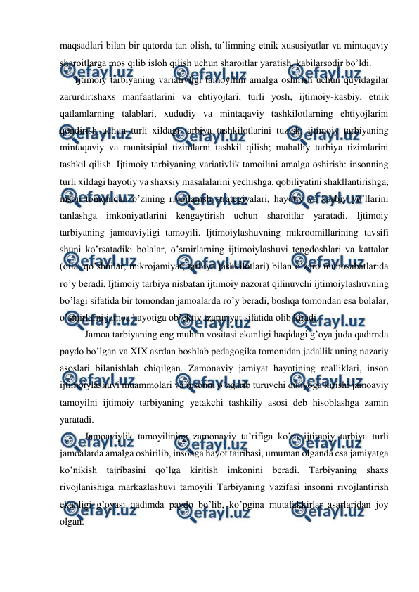  
 
maqsadlari bilan bir qatorda tan olish, ta’limning etnik xususiyatlar va mintaqaviy 
sharoitlarga mos qilib isloh qilish uchun sharoitlar yaratish, kabilarsodir bo’ldi. 
 Ijtimoiy tarbiyaning variativligi tamoyilini amalga oshirish uchun quyidagilar 
zarurdir:shaxs manfaatlarini va ehtiyojlari, turli yosh, ijtimoiy-kasbiy, etnik 
qatlamlarning talablari, xududiy va mintaqaviy tashkilotlarning ehtiyojlarini 
qondirish uchun turli xildagi tarbiya tashkilotlarini tuzish; ijtimoiy tarbiyaning 
mintaqaviy va munitsipial tizimlarni tashkil qilish; mahalliy tarbiya tizimlarini 
tashkil qilish. Ijtimoiy tarbiyaning variativlik tamoilini amalga oshirish: insonning 
turli xildagi hayotiy va shaxsiy masalalarini yechishga, qobiliyatini shakllantirishga; 
inson tomonidan o’zining rivojlanish strategiyalari, hayotiy va kasbiy yo’llarini 
tanlashga imkoniyatlarini kengaytirish uchun sharoitlar yaratadi. Ijtimoiy 
tarbiyaning jamoaviyligi tamoyili. Ijtimoiylashuvning mikroomillarining tavsifi 
shuni ko’rsatadiki bolalar, o’smirlarning ijtimoiylashuvi tengdoshlari va kattalar 
(oila, qo’shnilar, mikrojamiyat, tarbiya tashkilotlari) bilan o’zaro munosabatlarida 
ro’y beradi. Ijtimoiy tarbiya nisbatan ijtimoiy nazorat qilinuvchi ijtimoiylashuvning 
bo’lagi sifatida bir tomondan jamoalarda ro’y beradi, boshqa tomondan esa bolalar, 
o’smirlarni jamoa hayotiga ob’ektiv tzaruriyat sifatida olib kiradi. 
 
Jamoa tarbiyaning eng muhim vositasi ekanligi haqidagi g’oya juda qadimda 
paydo bo’lgan va XIX asrdan boshlab pedagogika tomonidan jadallik uning nazariy 
asoslari bilanishlab chiqilgan. Zamonaviy jamiyat hayotining realliklari, inson 
ijtimoiylashuvi muammolari va insonni o’zgarib turuvchi dunyoga kirishi jamoaviy 
tamoyilni ijtimoiy tarbiyaning yetakchi tashkiliy asosi deb hisoblashga zamin 
yaratadi.  
 
Jamoaviylik tamoyilining zamonaviy ta’rifiga ko’ra ijtimoiy tarbiya turli 
jamoalarda amalga oshirilib, insonga hayot tajribasi, umuman olganda esa jamiyatga 
ko’nikish tajribasini qo’lga kiritish imkonini beradi. Tarbiyaning shaxs 
rivojlanishiga markazlashuvi tamoyili Tarbiyaning vazifasi insonni rivojlantirish 
ekanligi g’oyasi qadimda paydo bo’lib, ko’pgina mutafakkirlar asarlaridan joy 
olgan.  
