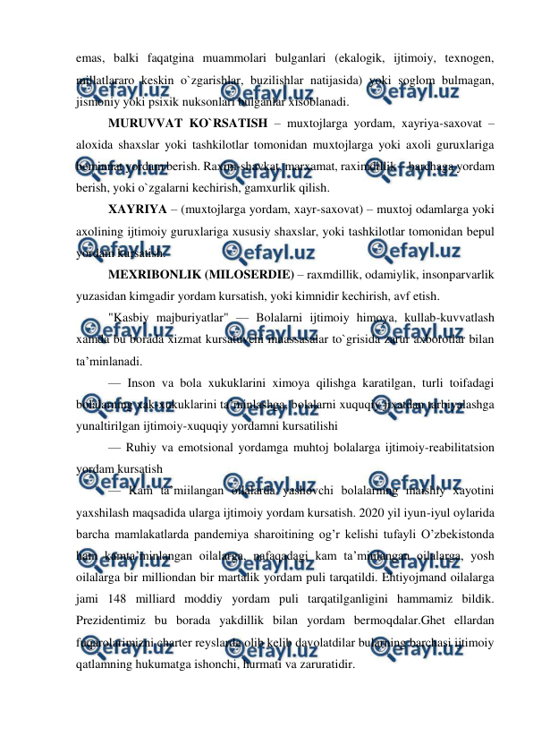  
 
emas, balki faqatgina muammolari bulganlari (ekalogik, ijtimoiy, texnogen, 
millatlararo keskin o`zgarishlar, buzilishlar natijasida) yoki soglom bulmagan, 
jismoniy yoki psixik nuksonlari bulganlar xisoblanadi. 
MURUVVAT KO`RSATISH – muxtojlarga yordam, xayriya-saxovat – 
aloxida shaxslar yoki tashkilotlar tomonidan muxtojlarga yoki axoli guruxlariga 
beminnat yordam berish. Raxim-shavkat, marxamat, raximdillik – barchaga yordam 
berish, yoki o`zgalarni kechirish, gamxurlik qilish.  
XAYRIYA – (muxtojlarga yordam, xayr-saxovat) – muxtoj odamlarga yoki 
axolining ijtimoiy guruxlariga xususiy shaxslar, yoki tashkilotlar tomonidan bepul 
yordam kursatish. 
MEXRIBONLIK (MILOSERDIE) – raxmdillik, odamiylik, insonparvarlik 
yuzasidan kimgadir yordam kursatish, yoki kimnidir kechirish, avf etish.  
"Kasbiy majburiyatlar" — Bolalarni ijtimoiy himoya, kullab-kuvvatlash 
xamda bu borada xizmat kursatuvchi muassasalar to`grisida zarur axborotlar bilan 
ta’minlanadi. 
— Inson va bola xukuklarini ximoya qilishga karatilgan, turli toifadagi 
bolalarning xak-xukuklarini ta’minlashga, bolalarni xuquqiy jixatdan tarbiyalashga 
yunaltirilgan ijtimoiy-xuquqiy yordamni kursatilishi 
— Ruhiy va emotsional yordamga muhtoj bolalarga ijtimoiy-reabilitatsion 
yordam kursatish 
— Kam ta’miilangan oilalarda yashovchi bolalarning maishiy xayotini 
yaxshilash maqsadida ularga ijtimoiy yordam kursatish. 2020 yil iyun-iyul oylarida 
barcha mamlakatlarda pandemiya sharoitining og’r kelishi tufayli O’zbekistonda 
ham kamta’minlangan oilalarga, nafaqadagi kam ta’minlangan oilalarga, yosh 
oilalarga bir milliondan bir martalik yordam puli tarqatildi. Ehtiyojmand oilalarga 
jami 148 milliard moddiy yordam puli tarqatilganligini hammamiz bildik. 
Prezidentimiz bu borada yakdillik bilan yordam bermoqdalar.Ghet ellardan 
fuqarolarimizni charter reyslarda olib kelib davolatdilar bularning barchasi ijtimoiy 
qatlamning hukumatga ishonchi, hurmati va zaruratidir.  
