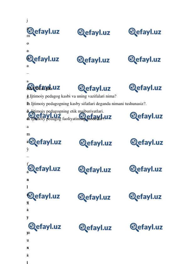  
 
j
a
m
o
a
d
a
 
s
o
g
l
o
m
 
m
a
’
–
 
a
x
l
o
q
i
y
 
m
u
x
i
t
–
–
–
–
–
–
–
 
m
a
d
a
n
i
y
 
f
a
o
l
i
y
a
t
 
y
u
n
a
l
–
 
 
 
 
 
SAVOLLAR: 
1.Ijtimoiy pedagog kasbi va uning vazifalari nima? 
2. Ijtimoiy pedagogning kasby sifatlari deganda nimani tushunasiz?. 
3. Ijtimoiy pedagogning etik majburiyatlari. 
4. Ijtimoiy pedagog faoliyatinnng modellar?. 
 

