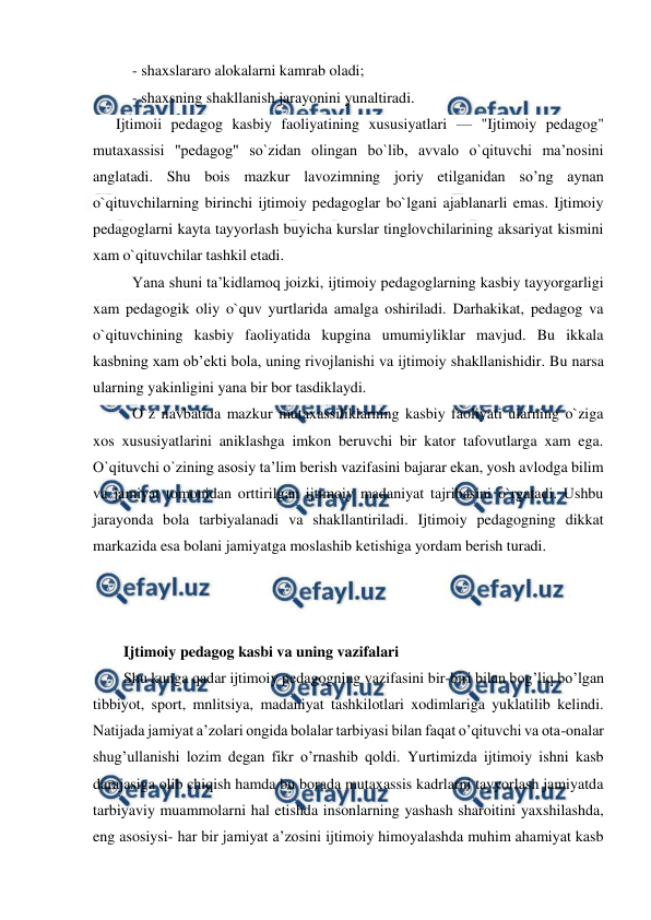  
 
- shaxslararo alokalarni kamrab oladi; 
- shaxsning shakllanish jarayonini yunaltiradi. 
      Ijtimoii pedagog kasbiy faoliyatining xususiyatlari — "Ijtimoiy pedagog" 
mutaxassisi "pedagog" so`zidan olingan bo`lib, avvalo o`qituvchi ma’nosini 
anglatadi. Shu bois mazkur lavozimning joriy etilganidan so’ng aynan 
o`qituvchilarning birinchi ijtimoiy pedagoglar bo`lgani ajablanarli emas. Ijtimoiy 
pedagoglarni kayta tayyorlash buyicha kurslar tinglovchilarining aksariyat kismini 
xam o`qituvchilar tashkil etadi. 
Yana shuni ta’kidlamoq joizki, ijtimoiy pedagoglarning kasbiy tayyorgarligi 
xam pedagogik oliy o`quv yurtlarida amalga oshiriladi. Darhakikat, pedagog va 
o`qituvchining kasbiy faoliyatida kupgina umumiyliklar mavjud. Bu ikkala 
kasbning xam ob’ekti bola, uning rivojlanishi va ijtimoiy shakllanishidir. Bu narsa 
ularning yakinligini yana bir bor tasdiklaydi. 
O`z navbatida mazkur mutaxassiliklarning kasbiy faoliyati ularning o`ziga 
xos xususiyatlarini aniklashga imkon beruvchi bir kator tafovutlarga xam ega. 
O`qituvchi o`zining asosiy ta’lim berish vazifasini bajarar ekan, yosh avlodga bilim 
va jamiyat tomonidan orttirilgan ijtimoiy madaniyat tajribasini o`rgatadi. Ushbu 
jarayonda bola tarbiyalanadi va shakllantiriladi. Ijtimoiy pedagogning dikkat 
markazida esa bolani jamiyatga moslashib ketishiga yordam berish turadi.  
 
 
 
Ijtimoiy pedagog kasbi va uning vazifalari  
Shu kunga qadar ijtimoiy pedagogning vazifasini bir-biri bilan bog’liq bo’lgan 
tibbiyot, sport, mnlitsiya, madaniyat tashkilotlari xodimlariga yuklatilib kelindi. 
Natijada jamiyat a’zolari ongida bolalar tarbiyasi bilan faqat o’qituvchi va ota-onalar 
shug’ullanishi lozim degan fikr o’rnashib qoldi. Yurtimizda ijtimoiy ishni kasb 
darajasiga olib chiqish hamda bu borada mutaxassis kadrlarni tayyorlash jamiyatda 
tarbiyaviy muammolarni hal etishda insonlarning yashash sharoitini yaxshilashda, 
eng asosiysi- har bir jamiyat a’zosini ijtimoiy himoyalashda muhim ahamiyat kasb 
