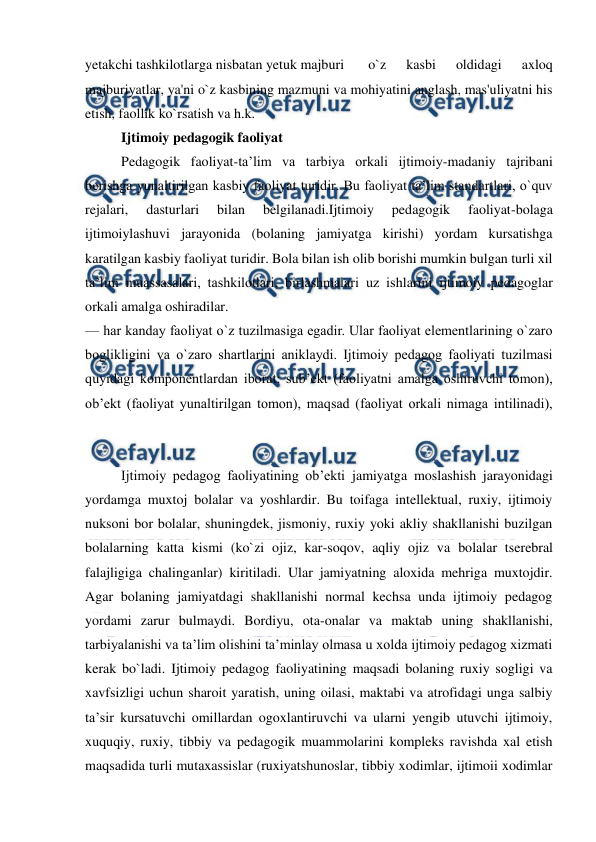  
 
yetakchi tashkilotlarga nisbatan yetuk majburi  
o`z 
kasbi 
oldidagi 
axloq 
majburiyatlar, ya'ni o`z kasbining mazmuni va mohiyatini anglash, mas'uliyatni his 
etish, faollik ko`rsatish va h.k.  
Ijtimoiy pedagogik faoliyat 
Pedagogik faoliyat-ta’lim va tarbiya orkali ijtimoiy-madaniy tajribani 
berishga yunaltirilgan kasbiy faoliyat turidir. Bu faoliyat ta’lim standartlari, o`quv 
rejalari, 
dasturlari 
bilan 
belgilanadi.Ijtimoiy 
pedagogik 
faoliyat-bolaga 
ijtimoiylashuvi jarayonida (bolaning jamiyatga kirishi) yordam kursatishga 
karatilgan kasbiy faoliyat turidir. Bola bilan ish olib borishi mumkin bulgan turli xil 
ta’lim muassasalari, tashkilotlari, birlashmalari uz ishlarini ijtimoiy pedagoglar 
orkali amalga oshiradilar. 
— har kanday faoliyat o`z tuzilmasiga egadir. Ular faoliyat elementlarining o`zaro 
boglikligini va o`zaro shartlarini aniklaydi. Ijtimoiy pedagog faoliyati tuzilmasi 
quyidagi komponentlardan iborat: sub’ekt (faoliyatni amalga oshiruvchi tomon), 
ob’ekt (faoliyat yunaltirilgan tomon), maqsad (faoliyat orkali nimaga intilinadi), 
Ijtimoiy pedagog faoliyatining ob’ekti jamiyatga moslashish jarayonidagi 
yordamga muxtoj bolalar va yoshlardir. Bu toifaga intellektual, ruxiy, ijtimoiy 
nuksoni bor bolalar, shuningdek, jismoniy, ruxiy yoki akliy shakllanishi buzilgan 
bolalarning katta kismi (ko`zi ojiz, kar-soqov, aqliy ojiz va bolalar tserebral 
falajligiga chalinganlar) kiritiladi. Ular jamiyatning aloxida mehriga muxtojdir. 
Agar bolaning jamiyatdagi shakllanishi normal kechsa unda ijtimoiy pedagog 
yordami zarur bulmaydi. Bordiyu, ota-onalar va maktab uning shakllanishi, 
tarbiyalanishi va ta’lim olishini ta’minlay olmasa u xolda ijtimoiy pedagog xizmati 
kerak bo`ladi. Ijtimoiy pedagog faoliyatining maqsadi bolaning ruxiy sogligi va 
xavfsizligi uchun sharoit yaratish, uning oilasi, maktabi va atrofidagi unga salbiy 
ta’sir kursatuvchi omillardan ogoxlantiruvchi va ularni yengib utuvchi ijtimoiy, 
xuquqiy, ruxiy, tibbiy va pedagogik muammolarini kompleks ravishda xal etish 
maqsadida turli mutaxassislar (ruxiyatshunoslar, tibbiy xodimlar, ijtimoii xodimlar 
