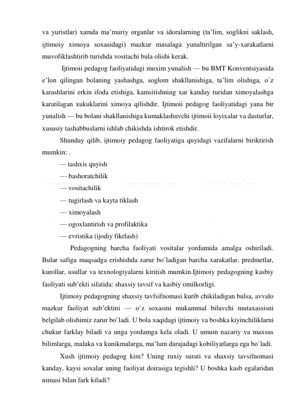  
 
va yuristlar) xamda ma’muriy organlar va idoralarning (ta’lim, soglikni saklash, 
ijtimoiy ximoya soxasidagi) mazkur masalaga yunaltirilgan sa’y-xarakatlarni 
muvofiklashtirib turishda vositachi bula olishi kerak.  
 Ijtimoii pedagog faoliyatidagi muxim yunalish — bu BMT Konventsiyasida 
e’lon qilingan bolaning yashashga, soglom shakllanishiga, ta’lim olishiga, o`z 
karashlarini erkin ifoda etishiga, kamsitishning xar kanday turidan ximoyalashga 
karatilagan xukuklarini ximoya qilishdir. Ijtimoii pedagog faoliyatidagi yana bir 
yunalish — bu bolani shakllanishiga kumaklashuvchi ijtimoii loyixalar va dasturlar, 
xususiy tashabbuslarni ishlab chikishda ishtirok etishdir. 
Shunday qilib, ijtimoiy pedagog faoliyatiga quyidagi vazifalarni biriktirish 
mumkin: .        
— tashxis quyish 
— bashoratchilik   
— vositachilik  
— tugirlash va kayta tiklash 
— ximoyalash 
— ogoxlantirish va profilaktika 
— evristika (ijodiy fikrlash) 
      Pedagogning barcha faoliyati vositalar yordamida amalga oshiriladi. 
Bular safiga maqsadga erishishda zarur bo`ladigan barcha xarakatlar, predmetlar, 
kurollar, usullar va texnologiyalarni kiritish mumkin.Ijtimoiy pedagogning kasbiy 
faoliyati sub’ekti sifatida: shaxsiy tavsif va kasbiy omilkorligi. 
Ijtimoiy pedagogning shaxsiy tavfsifnomasi kurib chikiladigan bulsa, avvalo 
mazkur faoliyat sub’ektini — o`z soxasini mukammal biluvchi mutaxassisni 
belgilab olishimiz zarur bo`ladi. U bola xaqidagi ijtimoiy va boshka kiyinchiliklarni 
chukur farklay biladi va unga yordamga kela oladi. U umum nazariy va maxsus 
bilimlarga, malaka va kunikmalarga, ma’lum darajadagi kobiliyatlarga ega bo`ladi. 
Xush ijtimoiy pedagog kim? Uning ruxiy surati va shaxsiy tavsifnomasi 
kanday, kaysi soxalar uning faoliyat doirasiga tegishli? U boshka kasb egalaridan 
nimasi bilan fark kiladi? 
