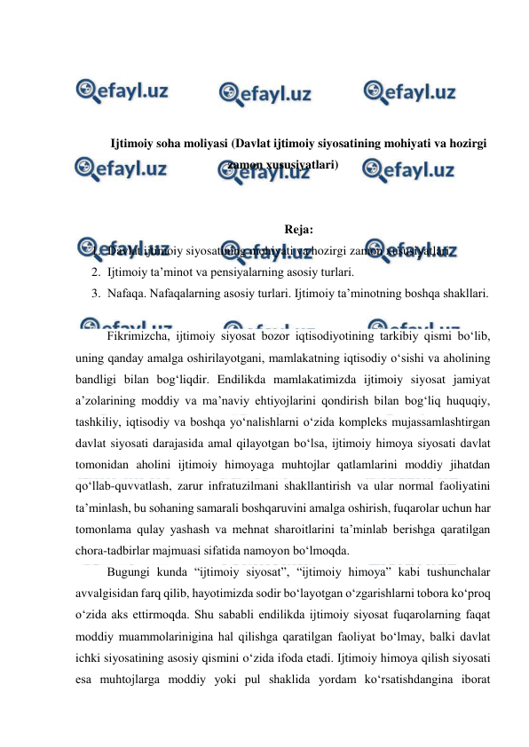  
 
 
 
 
 
Ijtimoiy soha moliyasi (Davlat ijtimoiy siyosatining mohiyati va hozirgi 
zamon xususiyatlari) 
 
 
Reja: 
1. Davlat ijtimoiy siyosatining mohiyati va hozirgi zamon xususiyatlari. 
2. Ijtimoiy ta’minot va pensiyalarning asosiy turlari. 
3. Nafaqa. Nafaqalarning asosiy turlari. Ijtimoiy ta’minotning boshqa shakllari.  
 
Fikrimizcha, ijtimoiy siyosat bozor iqtisodiyotining tarkibiy qismi bo‘lib, 
uning qanday amalga oshirilayotgani, mamlakatning iqtisodiy o‘sishi va aholining 
bandligi bilan bog‘liqdir. Endilikda mamlakatimizda ijtimoiy siyosat jamiyat 
a’zolarining moddiy va ma’naviy ehtiyojlarini qondirish bilan bog‘liq huquqiy, 
tashkiliy, iqtisodiy va boshqa yo‘nalishlarni o‘zida kompleks mujassamlashtirgan 
davlat siyosati darajasida amal qilayotgan bo‘lsa, ijtimoiy himoya siyosati davlat 
tomonidan aholini ijtimoiy himoyaga muhtojlar qatlamlarini moddiy jihatdan 
qo‘llab-quvvatlash, zarur infratuzilmani shakllantirish va ular normal faoliyatini 
ta’minlash, bu sohaning samarali boshqaruvini amalga oshirish, fuqarolar uchun har 
tomonlama qulay yashash va mehnat sharoitlarini ta’minlab berishga qaratilgan 
chora-tadbirlar majmuasi sifatida namoyon bo‘lmoqda. 
Bugungi kunda “ijtimoiy siyosat”, “ijtimoiy himoya” kabi tushunchalar 
avvalgisidan farq qilib, hayotimizda sodir bo‘layotgan o‘zgarishlarni tobora ko‘proq 
o‘zida aks ettirmoqda. Shu sababli endilikda ijtimoiy siyosat fuqarolarning faqat 
moddiy muammolarinigina hal qilishga qaratilgan faoliyat bo‘lmay, balki davlat 
ichki siyosatining asosiy qismini o‘zida ifoda etadi. Ijtimoiy himoya qilish siyosati 
esa muhtojlarga moddiy yoki pul shaklida yordam ko‘rsatishdangina iborat 
