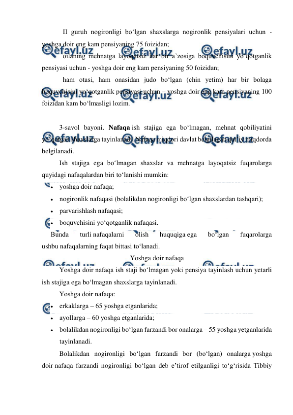  
 
II guruh nogironligi bo‘lgan shaxslarga nogironlik pensiyalari uchun - 
yoshga doir eng kam pensiyaning 75 foizidan; 
oilaning mehnatga layoqatsiz har bir a’zosiga boquvchisini yo‘qotganlik 
pensiyasi uchun - yoshga doir eng kam pensiyaning 50 foizidan; 
ham otasi, ham onasidan judo bo‘lgan (chin yetim) har bir bolaga 
boquvchisini yo‘qotganlik pensiyasi uchun – yoshga doir eng kam pensiyaning 100 
foizidan kam bo‘lmasligi lozim. 
 
  
3-savol bayoni. Nafaqa ish stajiga ega bo‘lmagan, mehnat qobiliyatini 
yo‘qotgan shaxslarga tayinlanadi. Nafaqa miqdori davlat belgilagan qat’iy miqdorda 
belgilanadi. 
Ish stajiga ega bo‘lmagan shaxslar va mehnatga layoqatsiz fuqarolarga 
quyidagi nafaqalardan biri to‘lanishi mumkin: 
 yoshga doir nafaqa; 
 nogironlik nafaqasi (bolalikdan nogironligi bo‘lgan shaxslardan tashqari); 
 parvarishlash nafaqasi; 
 boquvchisini yo‘qotganlik nafaqasi. 
Bunda 
turli nafaqalarni 
olish 
huquqiga ega 
bo‘lgan 
fuqarolarga 
ushbu nafaqalarning faqat bittasi to‘lanadi. 
Yoshga doir nafaqa 
Yoshga doir nafaqa ish staji bo‘lmagan yoki pensiya tayinlash uchun yetarli 
ish stajiga ega bo‘lmagan shaxslarga tayinlanadi. 
Yoshga doir nafaqa: 
 erkaklarga – 65 yoshga etganlarida; 
 ayollarga – 60 yoshga etganlarida; 
 bolalikdan nogironligi bo‘lgan farzandi bor onalarga – 55 yoshga yetganlarida 
tayinlanadi. 
Bolalikdan nogironligi bo‘lgan farzandi bor (bo‘lgan) onalarga yoshga 
doir nafaqa farzandi nogironligi bo‘lgan deb e’tirof etilganligi to‘g‘risida Tibbiy 
