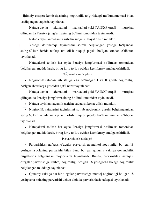  
 
– ijtimoiy ekspert komissiyasining nogironlik to‘g‘risidagi ma’lumotnomasi bilan 
tasdiqlangan taqdirda tayinlanadi.  
Nafaqa davlat 
xizmatlari 
markazlari yoki YAIDXP orqali 
murojaat 
qilinganida Pensiya jamg‘armasining bo‘limi tomonidan tayinlanadi. 
Nafaqa tayinlanmaganlik ustidan sudga shikoyat qilish mumkin.  
Yoshga doir nafaqa tayinlashni so‘rab belgilangan yoshga to‘lgandan 
so‘ng 60 kun ichida, nafaqa uni olish huquqi paydo bo‘lgan kundan e’tiboran 
tayinlanadi. 
Nafaqalarni to‘lash har oyda Pensiya jamg‘armasi bo‘limlari tomonidan 
belgilangan muddatlarda, biroq joriy to‘lov oyidan kechikmay amalga oshiriladi. 
Nogironlik nafaqalari 
 Nogironlik nafaqasi ish stajiga ega bo‘lmagan I va II guruh nogironligi 
bo‘lgan shaxslarga yoshidan qat’I nazar tayinlanadi. 
 
Nafaqa davlat 
xizmatlari 
markazlari yoki YAIDXP orqali 
murojaat 
qilinganida Pensiya jamg‘armasining bo‘limi tomonidan tayinlanadi. 
 Nafaqa tayinlanmaganlik ustidan sudga shikoyat qilish mumkin. 
 Nogironlik nafaqasini tayinlashni so‘rab nogironlik guruhi belgilanganidan 
so‘ng 60 kun ichida, nafaqa uni olish huquqi paydo bo‘lgan kundan e’tiboran 
tayinlanadi. 
 Nafaqalarni to‘lash har oyda Pensiya jamg‘armasi bo‘limlari tomonidan 
belgilangan muddatlarda, biroq joriy to‘lov oyidan kechikmay amalga oshiriladi. 
Parvarishlash nafaqasi 
 Parvarishlash nafaqasi o‘zgalar parvarishiga muhtoj nogironligi bo‘lgan 18 
yoshgacha bolaning parvarishi bilan band bo‘lgan qonuniy vakilga qonunchilik 
hujjatlarida belgilangan miqdorlarda tayinlanadi. Bunda, parvarishlash nafaqasi 
o‘zgalar parvarishiga muhtoj nogironligi bo‘lgan 18 yoshgacha bolaga nogironlik 
belgilangan muddatga tayinlanadi; 
 Qonuniy vakilga har bir o‘zgalar parvarishiga muhtoj nogironligi bo‘lgan 18 
yoshgacha bolaning parvarishi uchun alohida parvarishlash nafaqasi tayinlanadi. 
