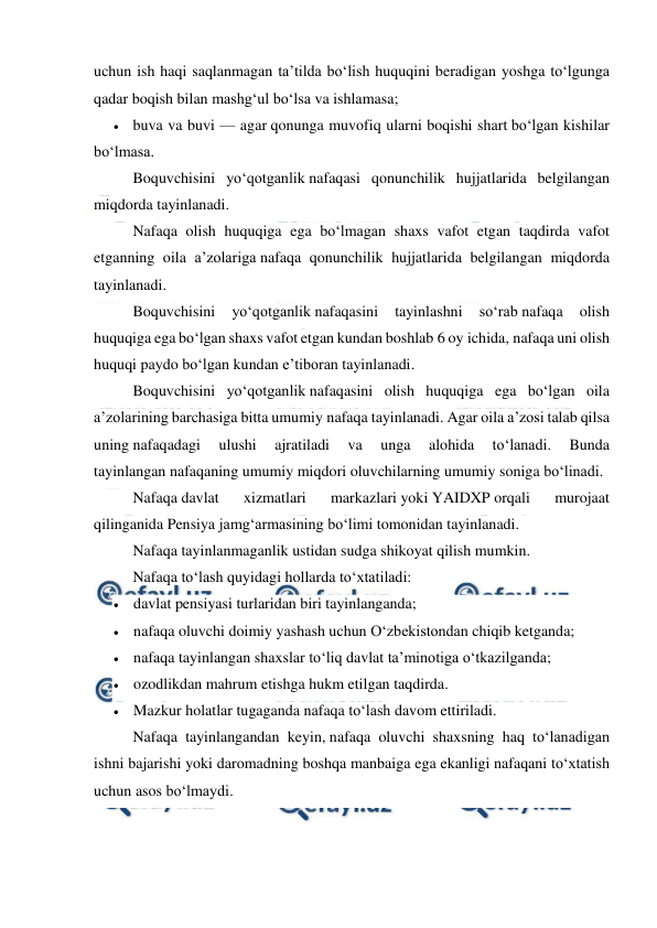  
 
uchun ish haqi saqlanmagan ta’tilda bo‘lish huquqini beradigan yoshga to‘lgunga 
qadar boqish bilan mashg‘ul bo‘lsa va ishlamasa; 
 buva va buvi — agar qonunga muvofiq ularni boqishi shart bo‘lgan kishilar 
bo‘lmasa. 
Boquvchisini yo‘qotganlik nafaqasi qonunchilik hujjatlarida belgilangan 
miqdorda tayinlanadi. 
Nafaqa olish huquqiga ega bo‘lmagan shaxs vafot etgan taqdirda vafot 
etganning oila a’zolariga nafaqa qonunchilik hujjatlarida belgilangan miqdorda 
tayinlanadi. 
Boquvchisini 
yo‘qotganlik nafaqasini 
tayinlashni 
so‘rab nafaqa 
olish 
huquqiga ega bo‘lgan shaxs vafot etgan kundan boshlab 6 oy ichida, nafaqa uni olish 
huquqi paydo bo‘lgan kundan e’tiboran tayinlanadi. 
Boquvchisini yo‘qotganlik nafaqasini olish huquqiga ega bo‘lgan oila 
a’zolarining barchasiga bitta umumiy nafaqa tayinlanadi. Agar oila a’zosi talab qilsa 
uning nafaqadagi 
ulushi 
ajratiladi 
va 
unga 
alohida 
to‘lanadi. 
Bunda 
tayinlangan nafaqaning umumiy miqdori oluvchilarning umumiy soniga bo‘linadi. 
Nafaqa davlat 
xizmatlari 
markazlari yoki YAIDXP orqali 
murojaat 
qilinganida Pensiya jamg‘armasining bo‘limi tomonidan tayinlanadi. 
Nafaqa tayinlanmaganlik ustidan sudga shikoyat qilish mumkin.  
Nafaqa to‘lash quyidagi hollarda to‘xtatiladi: 
 davlat pensiyasi turlaridan biri tayinlanganda; 
 nafaqa oluvchi doimiy yashash uchun O‘zbekistondan chiqib ketganda; 
 nafaqa tayinlangan shaxslar to‘liq davlat ta’minotiga o‘tkazilganda; 
 ozodlikdan mahrum etishga hukm etilgan taqdirda. 
 Mazkur holatlar tugaganda nafaqa to‘lash davom ettiriladi. 
Nafaqa tayinlangandan keyin, nafaqa oluvchi shaxsning haq to‘lanadigan 
ishni bajarishi yoki daromadning boshqa manbaiga ega ekanligi nafaqani to‘xtatish 
uchun asos bo‘lmaydi. 
