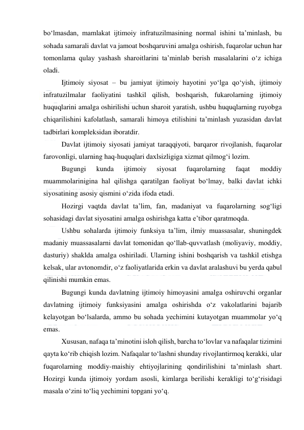  
 
bo‘lmasdan, mamlakat ijtimoiy infratuzilmasining normal ishini ta’minlash, bu 
sohada samarali davlat va jamoat boshqaruvini amalga oshirish, fuqarolar uchun har 
tomonlama qulay yashash sharoitlarini ta’minlab berish masalalarini o‘z ichiga 
oladi. 
Ijtimoiy siyosat – bu jamiyat ijtimoiy hayotini yo‘lga qo‘yish, ijtimoiy 
infratuzilmalar faoliyatini tashkil qilish, boshqarish, fukarolarning ijtimoiy 
huquqlarini amalga oshirilishi uchun sharoit yaratish, ushbu huquqlarning ruyobga 
chiqarilishini kafolatlash, samarali himoya etilishini ta’minlash yuzasidan davlat 
tadbirlari kompleksidan iboratdir. 
Davlat ijtimoiy siyosati jamiyat taraqqiyoti, barqaror rivojlanish, fuqarolar 
farovonligi, ularning haq-huquqlari daxlsizligiga xizmat qilmog‘i lozim.  
Bugungi 
kunda 
ijtimoiy 
siyosat 
fuqarolarning 
faqat 
moddiy 
muammolarinigina hal qilishga qaratilgan faoliyat bo‘lmay, balki davlat ichki 
siyosatining asosiy qismini o‘zida ifoda etadi. 
Hozirgi vaqtda davlat ta’lim, fan, madaniyat va fuqarolarning sog‘ligi 
sohasidagi davlat siyosatini amalga oshirishga katta e’tibor qaratmoqda. 
Ushbu sohalarda ijtimoiy funksiya ta’lim, ilmiy muassasalar, shuningdek 
madaniy muassasalarni davlat tomonidan qo‘llab-quvvatlash (moliyaviy, moddiy, 
dasturiy) shaklda amalga oshiriladi. Ularning ishini boshqarish va tashkil etishga 
kelsak, ular avtonomdir, o‘z faoliyatlarida erkin va davlat aralashuvi bu yerda qabul 
qilinishi mumkin emas. 
Bugungi kunda davlatning ijtimoiy himoyasini amalga oshiruvchi organlar 
davlatning ijtimoiy funksiyasini amalga oshirishda o‘z vakolatlarini bajarib 
kelayotgan bo‘lsalarda, ammo bu sohada yechimini kutayotgan muammolar yo‘q 
emas.  
Xususan, nafaqa ta’minotini isloh qilish, barcha to‘lovlar va nafaqalar tizimini 
qayta ko‘rib chiqish lozim. Nafaqalar to‘lashni shunday rivojlantirmoq kerakki, ular 
fuqarolarning moddiy-maishiy ehtiyojlarining qondirilishini ta’minlash shart. 
Hozirgi kunda ijtimoiy yordam asosli, kimlarga berilishi kerakligi to‘g‘risidagi 
masala o‘zini to‘liq yechimini topgani yo‘q. 
