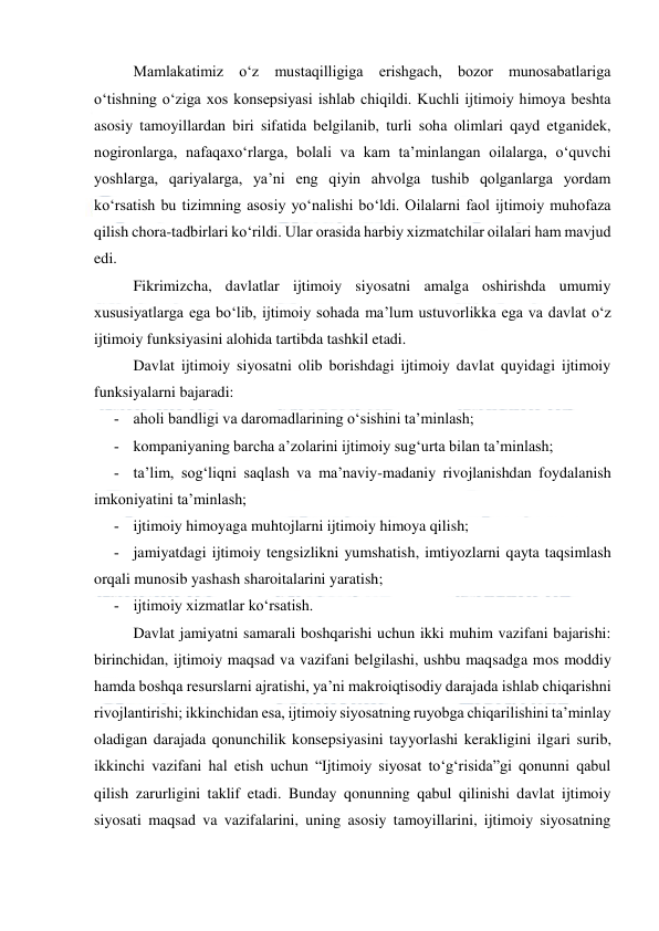  
 
Mamlakatimiz o‘z mustaqilligiga erishgach, bozor munosabatlariga 
o‘tishning o‘ziga xos konsepsiyasi ishlab chiqildi. Kuchli ijtimoiy himoya beshta 
asosiy tamoyillardan biri sifatida belgilanib, turli soha olimlari qayd etganidek, 
nogironlarga, nafaqaxo‘rlarga, bolali va kam ta’minlangan oilalarga, o‘quvchi 
yoshlarga, qariyalarga, ya’ni eng qiyin ahvolga tushib qolganlarga yordam 
ko‘rsatish bu tizimning asosiy yo‘nalishi bo‘ldi. Oilalarni faol ijtimoiy muhofaza 
qilish chora-tadbirlari ko‘rildi. Ular orasida harbiy xizmatchilar oilalari ham mavjud 
edi. 
Fikrimizcha, davlatlar ijtimoiy siyosatni amalga oshirishda umumiy 
xususiyatlarga ega bo‘lib, ijtimoiy sohada ma’lum ustuvorlikka ega va davlat o‘z 
ijtimoiy funksiyasini alohida tartibda tashkil etadi. 
Davlat ijtimoiy siyosatni olib borishdagi ijtimoiy davlat quyidagi ijtimoiy 
funksiyalarni bajaradi: 
­ aholi bandligi va daromadlarining o‘sishini ta’minlash; 
­ kompaniyaning barcha a’zolarini ijtimoiy sug‘urta bilan ta’minlash; 
­ ta’lim, sog‘liqni saqlash va ma’naviy-madaniy rivojlanishdan foydalanish 
imkoniyatini ta’minlash; 
­ ijtimoiy himoyaga muhtojlarni ijtimoiy himoya qilish; 
­ jamiyatdagi ijtimoiy tengsizlikni yumshatish, imtiyozlarni qayta taqsimlash 
orqali munosib yashash sharoitalarini yaratish; 
­ ijtimoiy xizmatlar ko‘rsatish. 
Davlat jamiyatni samarali boshqarishi uchun ikki muhim vazifani bajarishi: 
birinchidan, ijtimoiy maqsad va vazifani belgilashi, ushbu maqsadga mos moddiy 
hamda boshqa resurslarni ajratishi, ya’ni makroiqtisodiy darajada ishlab chiqarishni 
rivojlantirishi; ikkinchidan esa, ijtimoiy siyosatning ruyobga chiqarilishini ta’minlay 
oladigan darajada qonunchilik konsepsiyasini tayyorlashi kerakligini ilgari surib, 
ikkinchi vazifani hal etish uchun “Ijtimoiy siyosat to‘g‘risida”gi qonunni qabul 
qilish zarurligini taklif etadi. Bunday qonunning qabul qilinishi davlat ijtimoiy 
siyosati maqsad va vazifalarini, uning asosiy tamoyillarini, ijtimoiy siyosatning 
