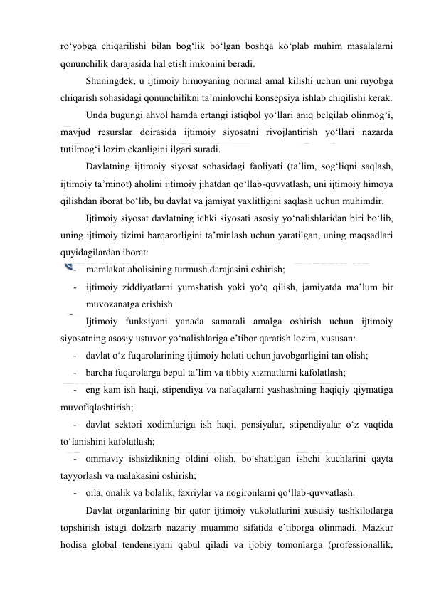  
 
ro‘yobga chiqarilishi bilan bog‘lik bo‘lgan boshqa ko‘plab muhim masalalarni 
qonunchilik darajasida hal etish imkonini beradi. 
Shuningdek, u ijtimoiy himoyaning normal amal kilishi uchun uni ruyobga 
chiqarish sohasidagi qonunchilikni ta’minlovchi konsepsiya ishlab chiqilishi kerak.  
Unda bugungi ahvol hamda ertangi istiqbol yo‘llari aniq belgilab olinmog‘i, 
mavjud resurslar doirasida ijtimoiy siyosatni rivojlantirish yo‘llari nazarda 
tutilmog‘i lozim ekanligini ilgari suradi. 
Davlatning ijtimoiy siyosat sohasidagi faoliyati (ta’lim, sog‘liqni saqlash, 
ijtimoiy ta’minot) aholini ijtimoiy jihatdan qo‘llab-quvvatlash, uni ijtimoiy himoya 
qilishdan iborat bo‘lib, bu davlat va jamiyat yaxlitligini saqlash uchun muhimdir. 
Ijtimoiy siyosat davlatning ichki siyosati asosiy yo‘nalishlaridan biri bo‘lib, 
uning ijtimoiy tizimi barqarorligini ta’minlash uchun yaratilgan, uning maqsadlari 
quyidagilardan iborat: 
­ mamlakat aholisining turmush darajasini oshirish; 
­ ijtimoiy ziddiyatlarni yumshatish yoki yo‘q qilish, jamiyatda ma’lum bir 
muvozanatga erishish. 
Ijtimoiy funksiyani yanada samarali amalga oshirish uchun ijtimoiy 
siyosatning asosiy ustuvor yo‘nalishlariga e’tibor qaratish lozim, xususan:  
- davlat o‘z fuqarolarining ijtimoiy holati uchun javobgarligini tan olish; 
­ barcha fuqarolarga bepul ta’lim va tibbiy xizmatlarni kafolatlash; 
­ eng kam ish haqi, stipendiya va nafaqalarni yashashning haqiqiy qiymatiga 
muvofiqlashtirish; 
­ davlat sektori xodimlariga ish haqi, pensiyalar, stipendiyalar o‘z vaqtida 
to‘lanishini kafolatlash; 
­ ommaviy ishsizlikning oldini olish, bo‘shatilgan ishchi kuchlarini qayta 
tayyorlash va malakasini oshirish; 
­ oila, onalik va bolalik, faxriylar va nogironlarni qo‘llab-quvvatlash. 
Davlat organlarining bir qator ijtimoiy vakolatlarini xususiy tashkilotlarga 
topshirish istagi dolzarb nazariy muammo sifatida e’tiborga olinmadi. Mazkur 
hodisa global tendensiyani qabul qiladi va ijobiy tomonlarga (professionallik, 
