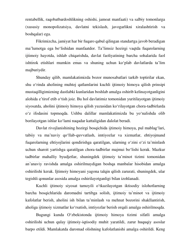  
 
rentabellik, raqobatbardoshlikning oshishi, jamoat manfaati) va salbiy tomonlarga 
(xususiy monopolizatsiya, davlatni tekislash, javogarlikni xiralashtirish va 
boshqalar) ega. 
Fikrimizcha, jamiyat har bir fuqaro qabul qilingan standartga javob beradigan 
ma’lumotga ega bo‘lishidan manfaatdor. Ta’limsiz hozirgi vaqtda fuqarolarning 
ijtimoiy hayotda, ishlab chiqarishda, davlat faoliyatining barcha sohalarida faol 
ishtirok etishlari mumkin emas va shuning uchun ko‘plab davlatlarda ta’lim 
majburiydir. 
Shunday qilib, mamlakatimizda bozor munosabatlari tarkib toptirilar ekan, 
shu o‘rinda aholining muhtoj qatlamlarini kuchli ijtimoiy himoya qilish prinsipi 
mustaqilligimizning dastlabki kunlaridan boshlab amalga oshirib kelinayotganligini 
alohida e’tirof etib o‘tish joiz. Bu hol davlatimiz tomonidan yuritilayotgan ijtimoiy 
siyosatda, aholini ijtimoiy himoya qilish yuzasidan ko‘rilayotgan chora-tadbirlarda 
o‘z ifodasini topmoqda. Ushbu dalillar mamlakatimizda bu yo‘nalishda olib 
borilayotgan ishlar ko‘lami naqadar kattaligidan dalolat beradi. 
Davlat rivojlanishining hozirgi bosqichida ijtimoiy himoya, pul mablag‘lari, 
tabiiy va ma’naviy qo‘llab-quvvatlash, imtiyozlar va xizmatlar, ehtiyojmand 
fuqarolarning ehtiyojlarini qondirishga qaratilgan, ularning o‘zini o‘zi ta’minlash 
uchun sharoit yartishga qaratilgan chora-tadbirlar majmui bo‘lishi kerak. Mazkur 
tadbirlar mahalliy byudjetlar, shuningdek ijtimoiy ta’minot tizimi tomonidan 
an’anaviy ravishda amalga oshirilmaydigan boshqa manbalar hisobidan amalga 
oshirilishi kerak. Ijtimoiy himoyani yagona talqin qilish zarurati, shuningdek, ular 
tegishli qonunlar asosida amalga oshirilayotganligi bilan izohlanadi. 
Kuchli ijtimoiy siyosat tamoyili o‘tkazilayotgan iktisodiy islohotlarning 
barcha bosqichlarida daromadni tartibga solish, ijtimoiy ta’minot va ijtimoiy 
kafolatlar berish, aholini ish bilan ta’minlash va mehnat bozorini shakllantirish, 
aholiga ijtimoiy xizmatlar ko‘rsatish, imtiyozlar berish orqali amalga oshirilmoqda. 
Bugungi kunda O‘zbekistonda ijtimoiy himoya tizimi sifatli amalga 
oshirilishi uchun qulay ijtimoiy-iqtisodiy muhit yaratildi, zarur huquqiy asoslar 
barpo etildi. Mamlakatda daromad olishning kafolatlanishi amalga oshirildi. Keng 
