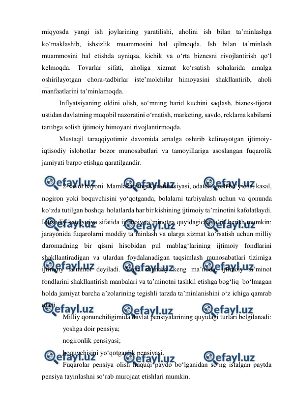  
 
miqyosda yangi ish joylarining yaratilishi, aholini ish bilan ta’minlashga 
ko‘maklashib, ishsizlik muammosini hal qilmoqda. Ish bilan ta’minlash 
muammosini hal etishda ayniqsa, kichik va o‘rta biznesni rivojlantirish qo‘l 
kelmoqda. Tovarlar sifati, aholiga xizmat ko‘rsatish sohalarida amalga 
oshirilayotgan chora-tadbirlar iste’molchilar himoyasini shakllantirib, aholi 
manfaatlarini ta’minlamoqda.  
Inflyatsiyaning oldini olish, so‘mning harid kuchini saqlash, biznes-tijorat 
ustidan davlatning muqobil nazoratini o‘rnatish, marketing, savdo, reklama kabilarni 
tartibga solish ijtimoiy himoyani rivojlantirmoqda. 
Mustaqil taraqqiyotimiz davomida amalga oshirib kelinayotgan ijtimoiy-
iqtisodiy islohotlar bozor munosabatlari va tamoyillariga asoslangan fuqarolik 
jamiyati barpo etishga qaratilgandir.  
 
2-savol bayoni. Mamlakatning Konstitutsiyasi, odatda, yosh bo‘yicha, kasal, 
nogiron yoki boquvchisini yo‘qotganda, bolalarni tarbiyalash uchun va qonunda 
ko‘zda tutilgan boshqa  holatlarda har bir kishining ijtimoiy ta’minotini kafolatlaydi. 
Iqtisodiy kategoriya sifatida ijtimoiy ta’minotga quyidagicha ta’rif berish mumkin: 
jarayonida fuqarolarni moddiy ta’minlash va ularga xizmat ko‘rsatish uchun milliy 
daromadning bir qismi hisobidan pul mablag‘larining ijtimoiy fondlarini 
shakllantiradigan va ulardan foydalanadigan taqsimlash munosabatlari tizimiga 
ijtimoiy ta’minot deyiladi. Mana shunday keng ma’noda, ijtimoiy ta’minot 
fondlarini shakllantirish manbalari va ta’minotni tashkil etishga bog‘liq  bo‘lmagan 
holda jamiyat barcha a’zolarining tegishli tarzda ta’minlanishini o‘z ichiga qamrab 
oladi. 
Milliy qonunchiligimida davlat pensiyalarining quyidagi turlari belgilanadi: 
yoshga doir pensiya; 
nogironlik pensiyasi; 
boquvchisini yo‘qotganlik pensiyasi. 
Fuqarolar pensiya olish huquqi paydo bo‘lganidan so‘ng istalgan paytda 
pensiya tayinlashni so‘rab murojaat etishlari mumkin. 
