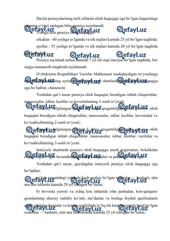  
 
Davlat pensiyalarining turli xillarini olish huquqiga ega bo‘lgan fuqarolarga 
ularning o‘zlari tanlagan bitta pensiya tayinlanadi. 
Yoshga doir pensiya olish huquqiga: 
erkaklar - 60 yoshga to‘lganda va ish stajlari kamida 25 yil bo‘lgan taqdirda; 
ayollar - 55 yoshga to‘lganda va ish stajlari kamida 20 yil bo‘lgan taqdirda 
ega bo‘ladilar. 
Pensiya tayinlash uchun kamida 7 yil ish staji mavjud bo‘lgan taqdirda, bor 
stajga mutanosib miqdorda tayinlanadi. 
O‘zbekiston Respublikasi Vazirlar Mahkamasi tasdiqlaydigan ro‘yxatlarga 
muvofiq fuqarolarning ayrim toifalari imtiyozli shartlarda pensiya olish huquqiga 
ega bo‘ladilar, chunonchi: 
Yoshidan qat’i nazar pensiya olish huquqini beradigan ishlab chiqarishlar, 
muassasalar, ishlar, kasblar va lavozimlarning 1-sonli ro‘yxati; 
Umumiy belgilangan yoshni 10 yilga qisqartirilgan holda pensiya olish 
huquqini beradigan ishlab chiqarishlar, muassasalar, ishlar, kasblar, lavozimlar va 
ko‘rsatkichlarning 2-sonli ro‘yxati; 
Umumiy belgilangan yoshni 5 yilga qisqartirilgan holda pensiya olish 
huquqini beradigan ishlab chiqarishlar, muassasalar, ishlar, kasblar, vazifalar va 
ko‘rsatkichlarning 3-sonli ro‘yxati. 
Imtiyozli shartlarda pensiya olish huquqiga urush nogironlari, bolalikdan 
nogironligi bo‘lgan farzandlarning onalari, liliputlar va pakanalar ham ega. 
Yoshidan qat’i nazar, quyidagilar imtiyozli pensiya olish huquqiga ega 
bo‘ladilar: 
a) kon sanoatidagi yetakchi kasb egalari bo‘lgan xodimlar — basharti, ular 
ana shu ishlarda kamida 20 yil ishlagan bo‘lsalar; 
b) bevosita yerosti va ochiq kon ishlarida (shu jumladan, kon-qutqaruv 
qismlarining shaxsiy tarkibi) ko‘mir, ma’danlar va boshqa foydali qazilmalarni 
qazib olishda, shaxtalar va konlar qurilishida to‘liq ish kuni davomida band bo‘lgan 
xodimlar — basharti, ular ana shu ishlarda kamida 25 yil ishlagan bo‘lsalar; 
