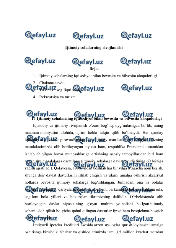  
1 
 
 
 
 
 
Ijtimoiy sohalarning rivojlanishi 
 
 
Reja.  
1. Ijtimoiy sohalarning iqtisodiyot bilan bevosita va bilvosita aloqadorligi  
2. Chakana savdo  
3. Ta’lim va sog‘liqni saqlash. 
4. Rekreatsiya va turizm. 
 
 
1. Ijtimoiy sohalarning iqtisodiyot bilan bevosita va bilvosita aloqadorligi 
Iqtisodiy va ijtimoiy rivojlanish o‘zaro bog‘liq, uyg‘unlashgan bo‘lib, uning 
mazmun-mohiyatini alohida, ajrim holda talqin qilib bo‘lmaydi. Har qanday 
iqtisodiy rivojlanish pirovard maqsadda ijtimoiy manfaatlarni ko‘zlaydi. Bizning 
mamlakatimizda olib borilayotgan siyosat ham, respublika Prezidenti tomonidan 
ishlab chiqilgan bozor munosablariga o‘tishning asosiy tamoyillaridan biri ham 
aynan shu masalalarga qaratilgan (ijtimoiy sohalarga davlat byudjetining 60 foiziga 
yaqini ajratiladi). Qolaversa, 1996 yildan boshlab har bir yilga o‘zgacha nom berish, 
shunga doir davlat dasturlarini ishlab chiqish va ularni amalga oshirish aksariyat 
hollarda bevosita ijtimoiy sohalarga bag‘ishlangan. Jumladan, ona va bolalar 
sog‘ligi, salomatlik, qariyalarni qadrlash, sog‘lom, barkamol avlod, mustahkam oila, 
sog‘lom bola yillari va hokazolar fikrimizning dalilidir. O‘zbekistonda olib 
borilayotgan davlat siyosatining g‘oyat muhim yo‘nalishi bo‘lgan ijtimoiy 
sohani isloh qilish bo‘yicha qabul qilingan dasturlar ijrosi ham bosqichma-bosqich 
ta’minlanmoqda.  
Imtiyozli ipoteka kreditlari asosida arzon uy-joylar qurish loyihasini amalga 
oshirishga kirishdik. Shahar va qishloqlarimizda jami 3,5 million kvadrat metrdan 
