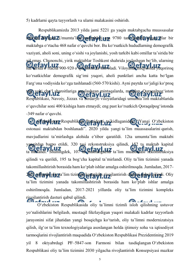  
5 
 
5) kadrlarni qayta tayyorlash va ularni malakasini oshirish. 
 Respublikamizda 2013 yilda jami 5221 ga yaqin maktabgacha muassasalar 
mavjud bo‘lgan. Umumta’lim maktablari esa 9780 tani tashkil etgan. Har bir 
maktabga o‘rtacha 468 nafar o‘quvchi bor. Bu ko‘rsatkich hududlarning demografik 
vaziyati, aholi soni, uning o‘sishi va joylanishi, yosh tarkibi kabi omillar ta’sirida bir 
xil emas. Chunonchi, yirik maktablar Toshkent shahrida joylashgan bo‘lib, ularning 
har birida o‘rtacha 900-920 o‘quvchilar ta’lim oladi. Viloyatlar miqyosida yuqoriroq 
ko‘rsatkichlar demografik sig‘imi yuqori, aholi punktlari ancha katta bo‘lgan 
Farg‘ona vodiysida ko‘zga tashlanadi (560-570 kishi). Ayni paytda xo‘jaligi ko‘proq 
tog‘ yoki cho‘l sharoitlariga moslashgan mintaqalarda, masalan, Qoraqalpog‘iston 
Respublikasi, Navoiy, Jizzax va Sirdaryo viloyatlaridagi umumta’lim maktablarida 
o‘quvchilar soni 400 kishiga ham etmaydi; eng past ko‘rsatkich Qoraqalpog‘istonda 
-349 nafar o‘quvchi.  
O‘zbekiston Respublikasi Prezidenti ta’kidlaganidek, “Yangi O‘zbekiston 
ostonasi maktabdan boshlanadi”. 2020 yilda yangi ta’lim muassasalarini qurish, 
mavjudlarini ta’mirlashga alohida e’tibor qaratildi. 12ta umumta’lim maktabi 
yangitdan barpo etildi, 320 tasi rekonstruksiya qilindi, 152 ta maktab kapital 
ta’mirlandi. Shuningdek, 107 ta maktabgacha ta’lim muassasasi rekonstruksiya 
qilindi va qurildi, 195 ta bog‘cha kapital ta’mirlandi. Oliy ta’lim tizimini yanada 
takomillashtirish borasida ham ko‘plab ishlar amalga oshirilmoqda. Jumladan, 2017-
2021 yillarda oliy ta’lim tizimini kompleks rivojlantirish dasturi qabul qilindi. Oliy 
ta’lim tizimini yanada takomillashtirish borasida ham ko‘plab ishlar amalga 
oshirilmoqda. Jumladan, 2017-2021 yillarda oliy ta’lim tizimini kompleks 
rivojlantirish dasturi qabul qilindi.  
O‘zbekiston Respublikasida oliy ta’limni tizimli isloh qilishning ustuvor 
yo‘nalishlarini belgilash, mustaqil fikrlaydigan yuqori malakali kadrlar tayyorlash 
jarayonini sifat jihatidan yangi bosqichga ko‘tarish, oliy ta’limni modernizatsiya 
qilish, ilg‘or ta’lim texnologiyalariga asoslangan holda ijtimoiy soha va iqtisodiyot 
tarmoqlarini rivojlantirish maqsadida O‘zbekiston Respublikasi Prezidentining 2019 
yil 8 oktyabrdagi PF–5847-son Farmoni bilan tasdiqlangan O‘zbekiston 
Respublikasi oliy ta’lim tizimini 2030 yilgacha rivojlantirish Konsepsiyasi mazkur 
