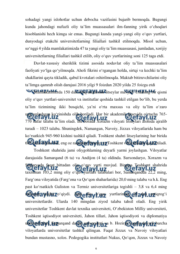  
6 
 
sohadagi yangi islohotlar uchun debocha vazifasini bajarib bermoqda. Bugungi 
kunda jahondagi nufuzli oliy ta’lim muassasalari ilm-fanning yirik o‘choqlari 
hisoblanishi hech kimga sir emas. Bugungi kunda yangi-yangi oliy o‘quv yurtlari, 
dunyodagi etakchi universitetlarning filiallari tashkil etilmoqda. Misol uchun, 
so‘nggi 4 yilda mamlakatimizda 47 ta yangi oliy ta’lim muassasasi, jumladan, xorijiy 
universitetlarning filiallari tashkil etilib, oliy o‘quv yurtlarining soni 125 taga etdi. 
Davlat-xususiy sheriklik tizimi asosida nodavlat oliy ta’lim muassasalari 
faoliyati yo‘lga qo‘yilmoqda. Aholi fikrini o‘rgangan holda, sirtqi va kechki ta’lim 
shakllarini qayta tikladik, qabul kvotalari oshirilmoqda. Maktab bitiruvchilarini oliy 
ta’limga qamrab olish darajasi 2016 yilgi 9 foizdan 2020 yilda 25 foizga etdi 
Mamlakatimizda 150 dan ortiq akademik litseylar mavjud. Ularning bir qismi 
oliy o‘quv yurtlari-universitet va institutlar qoshida tashkil etilgan bo‘lib, bu yerda 
ta’lim tizimining ikki bosqichi, ya’ni o‘rta maxsus va oliy ta’lim o‘zaro 
uyg‘unlashgan ko‘rinishda olib boriladi. Har bir akademik litseyida o‘rtacha 765-
770 nafar talaba ta’lim oladi. Bu borada Xorazm viloyati litseylari alohida ajralib 
turadi – 1023 talaba. Shuningdek, Namangan, Navoiy, Jizzax viloyatlarida ham bu 
ko‘rsatkich 945-960 kishini tashkil qiladi. Toshkent shahri litseylarining har birida 
685 nafar talaba bor, eng oz raqamlar Buxoro va Toshkent viloyatlarida qayd etiladi. 
Toshkent shahrida jami oliygohlarning deyarli yarmi joylashgan. Viloyatlar 
darajasida Samarqand (6 ta) va Andijon (4 ta) oldinda. Surxondaryo, Xorazm va 
Sirdaryoda faqat bittadan oliy o‘quv yurti mavjud. Birgina Toshkent shahrida 
taxminan 103,2 ming oliy o‘quv yurtlari talabalari bor, Samarqandda 22,2 ming, 
Farg‘ona viloyatida (Farg‘ona va Qo‘qon shaharlarida) 20,0 ming talaba va h.k. Eng 
past ko‘rsatkich Guliston va Termiz universitetlariga tegishli – 3,8 va 6,4 ming 
nafardan talaba o‘qiydi. Jami oliy o‘quv yurtlarining 20 dan ortiqrog‘i 
universitetlardir. Ularda 140 mingdan ziyod talaba tahsil oladi. Eng yirik 
universitetlar Toshkent davlat texnika universiteti, O‘zbekiston Milliy universiteti, 
Toshkent iqtisodiyot universiteti, Jahon tillari, Jahon iqtisodiyoti va diplomatiya 
universitetlari, Samarqand davlat universiteti va b. Hozirgi vaqtda deyarli barcha 
viloyatlarda universitetlar tashkil qilingan. Faqat Jizzax va Navoiy viloyatlari 
bundan mustasno, xolos. Pedogogika institutlari Nukus, Qo‘qon, Jizzax va Navoiy 
