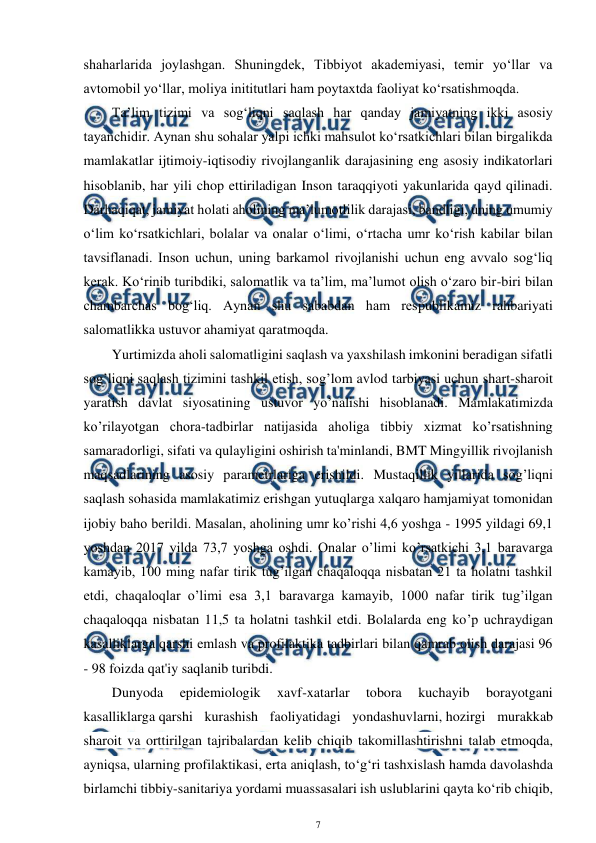  
7 
 
shaharlarida joylashgan. Shuningdek, Tibbiyot akademiyasi, temir yo‘llar va 
avtomobil yo‘llar, moliya inititutlari ham poytaxtda faoliyat ko‘rsatishmoqda.  
Ta’lim tizimi va sog‘liqni saqlash har qanday jamiyatning ikki asosiy 
tayanchidir. Aynan shu sohalar yalpi ichki mahsulot ko‘rsatkichlari bilan birgalikda 
mamlakatlar ijtimoiy-iqtisodiy rivojlanganlik darajasining eng asosiy indikatorlari 
hisoblanib, har yili chop ettiriladigan Inson taraqqiyoti yakunlarida qayd qilinadi. 
Darhaqiqat, jamiyat holati aholining ma’lumotlilik darajasi, bandligi, uning umumiy 
o‘lim ko‘rsatkichlari, bolalar va onalar o‘limi, o‘rtacha umr ko‘rish kabilar bilan 
tavsiflanadi. Inson uchun, uning barkamol rivojlanishi uchun eng avvalo sog‘liq 
kerak. Ko‘rinib turibdiki, salomatlik va ta’lim, ma’lumot olish o‘zaro bir-biri bilan 
chambarchas bog‘liq. Aynan shu sababdan ham respublikamiz rahbariyati 
salomatlikka ustuvor ahamiyat qaratmoqda. 
Yurtimizda aholi salomatligini saqlash va yaxshilash imkonini beradigan sifatli 
sog’liqni saqlash tizimini tashkil etish, sog’lom avlod tarbiyasi uchun shart-sharoit 
yaratish davlat siyosatining ustuvor yo’nalishi hisoblanadi. Mamlakatimizda 
ko’rilayotgan chora-tadbirlar natijasida aholiga tibbiy xizmat ko’rsatishning 
samaradorligi, sifati va qulayligini oshirish ta'minlandi, BMT Mingyillik rivojlanish 
maqsadlarining asosiy parametrlariga erishildi. Mustaqillik yillarida sog’liqni 
saqlash sohasida mamlakatimiz erishgan yutuqlarga xalqaro hamjamiyat tomonidan 
ijobiy baho berildi. Masalan, aholining umr ko’rishi 4,6 yoshga - 1995 yildagi 69,1 
yoshdan 2017 yilda 73,7 yoshga oshdi. Onalar o’limi ko’rsatkichi 3,1 baravarga 
kamayib, 100 ming nafar tirik tug’ilgan chaqaloqqa nisbatan 21 ta holatni tashkil 
etdi, chaqaloqlar o’limi esa 3,1 baravarga kamayib, 1000 nafar tirik tug’ilgan 
chaqaloqqa nisbatan 11,5 ta holatni tashkil etdi. Bolalarda eng ko’p uchraydigan 
kasalliklarga qarshi emlash va profilaktika tadbirlari bilan qamrab olish darajasi 96 
- 98 foizda qat'iy saqlanib turibdi. 
Dunyoda 
epidemiologik 
xavf-xatarlar 
tobora 
kuchayib 
borayotgani 
kasalliklarga qarshi kurashish faoliyatidagi yondashuvlarni, hozirgi murakkab 
sharoit va orttirilgan tajribalardan kelib chiqib takomillashtirishni talab etmoqda, 
ayniqsa, ularning profilaktikasi, erta aniqlash, to‘g‘ri tashxislash hamda davolashda 
birlamchi tibbiy-sanitariya yordami muassasalari ish uslublarini qayta ko‘rib chiqib, 
