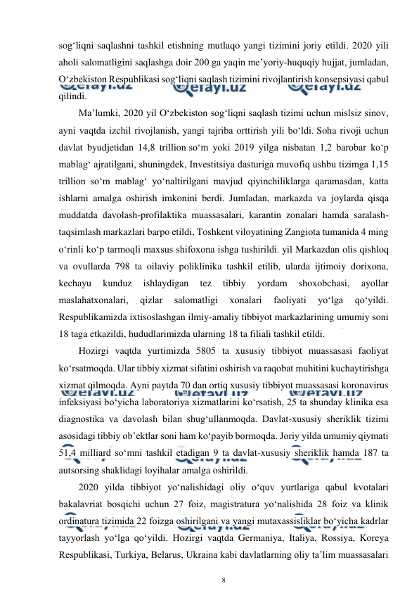  
8 
 
sog‘liqni saqlashni tashkil etishning mutlaqo yangi tizimini joriy etildi. 2020 yili 
aholi salomatligini saqlashga doir 200 ga yaqin me’yoriy-huquqiy hujjat, jumladan, 
O‘zbekiston Respublikasi sog‘liqni saqlash tizimini rivojlantirish konsepsiyasi qabul 
qilindi. 
Ma’lumki, 2020 yil O‘zbekiston sog‘liqni saqlash tizimi uchun mislsiz sinov, 
ayni vaqtda izchil rivojlanish, yangi tajriba orttirish yili bo‘ldi. Soha rivoji uchun 
davlat byudjetidan 14,8 trillion so‘m yoki 2019 yilga nisbatan 1,2 barobar ko‘p 
mablag‘ ajratilgani, shuningdek, Investitsiya dasturiga muvofiq ushbu tizimga 1,15 
trillion so‘m mablag‘ yo‘naltirilgani mavjud qiyinchiliklarga qaramasdan, katta 
ishlarni amalga oshirish imkonini berdi. Jumladan, markazda va joylarda qisqa 
muddatda davolash-profilaktika muassasalari, karantin zonalari hamda saralash-
taqsimlash markazlari barpo etildi, Toshkent viloyatining Zangiota tumanida 4 ming 
o‘rinli ko‘p tarmoqli maxsus shifoxona ishga tushirildi. yil Markazdan olis qishloq 
va ovullarda 798 ta oilaviy poliklinika tashkil etilib, ularda ijtimoiy dorixona, 
kechayu 
kunduz 
ishlaydigan 
tez 
tibbiy 
yordam 
shoxobchasi, 
ayollar 
maslahatxonalari, 
qizlar 
salomatligi 
xonalari 
faoliyati 
yo‘lga 
qo‘yildi. 
Respublikamizda ixtisoslashgan ilmiy-amaliy tibbiyot markazlarining umumiy soni 
18 taga etkazildi, hududlarimizda ularning 18 ta filiali tashkil etildi. 
Hozirgi vaqtda yurtimizda 5805 ta xususiy tibbiyot muassasasi faoliyat 
ko‘rsatmoqda. Ular tibbiy xizmat sifatini oshirish va raqobat muhitini kuchaytirishga 
xizmat qilmoqda. Ayni paytda 70 dan ortiq xususiy tibbiyot muassasasi koronavirus 
infeksiyasi bo‘yicha laboratoriya xizmatlarini ko‘rsatish, 25 ta shunday klinika esa 
diagnostika va davolash bilan shug‘ullanmoqda. Davlat-xususiy sheriklik tizimi 
asosidagi tibbiy ob’ektlar soni ham ko‘payib bormoqda. Joriy yilda umumiy qiymati 
51,4 milliard so‘mni tashkil etadigan 9 ta davlat-xususiy sheriklik hamda 187 ta 
autsorsing shaklidagi loyihalar amalga oshirildi. 
2020 yilda tibbiyot yo‘nalishidagi oliy o‘quv yurtlariga qabul kvotalari 
bakalavriat bosqichi uchun 27 foiz, magistratura yo‘nalishida 28 foiz va klinik 
ordinatura tizimida 22 foizga oshirilgani va yangi mutaxassisliklar bo‘yicha kadrlar 
tayyorlash yo‘lga qo‘yildi. Hozirgi vaqtda Germaniya, Italiya, Rossiya, Koreya 
Respublikasi, Turkiya, Belarus, Ukraina kabi davlatlarning oliy ta’lim muassasalari 
