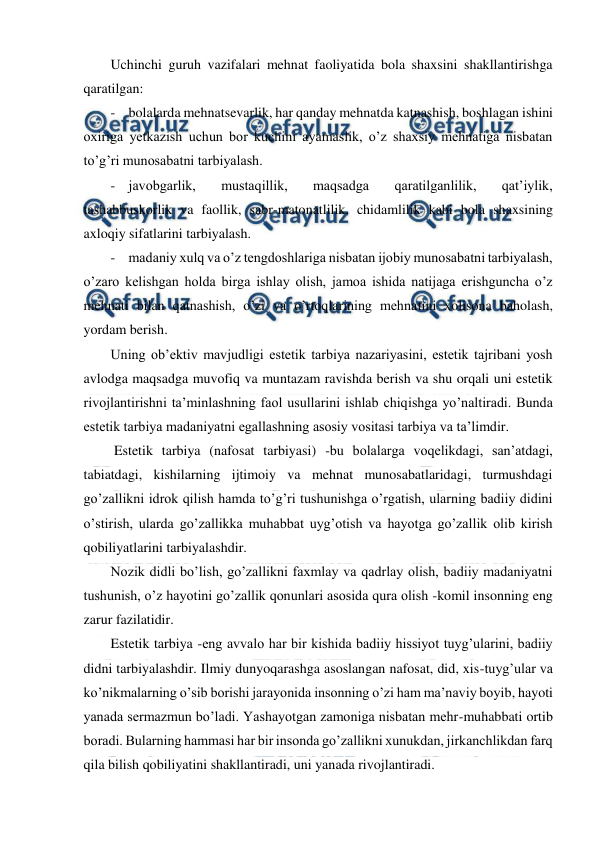  
 
Uchinchi guruh vazifalari mehnat faoliyatida bola shaxsini shakllantirishga 
qaratilgan:  
- bolalarda mehnatsevarlik, har qanday mehnatda katnashish, boshlagan ishini 
oxiriga yetkazish uchun bor kuchini ayamaslik, o’z shaxsiy mehnatiga nisbatan 
to’g’ri munosabatni tarbiyalash. 
- javobgarlik, 
mustaqillik, 
maqsadga 
qaratilganlilik, 
qat’iylik, 
tashabbuskorlik va faollik, sabr-matonatlilik, chidamlilik kabi bola shaxsining 
axloqiy sifatlarini tarbiyalash. 
- madaniy xulq va o’z tengdoshlariga nisbatan ijobiy munosabatni tarbiyalash, 
o’zaro kelishgan holda birga ishlay olish, jamoa ishida natijaga erishguncha o’z 
mehnati bilan qatnashish, o’zi va o’rtoqlarining mehnatini xolisona baholash, 
yordam berish. 
Uning ob’ektiv mavjudligi estetik tarbiya nazariyasini, estetik tajribani yosh 
avlodga maqsadga muvofiq va muntazam ravishda berish va shu orqali uni estetik 
rivojlantirishni ta’minlashning faol usullarini ishlab chiqishga yo’naltiradi. Bunda 
estetik tarbiya madaniyatni egallashning asosiy vositasi tarbiya va ta’limdir. 
 Estetik tarbiya (nafosat tarbiyasi) -bu bolalarga voqelikdagi, san’atdagi, 
tabiatdagi, kishilarning ijtimoiy va mehnat munosabatlaridagi, turmushdagi 
go’zallikni idrok qilish hamda to’g’ri tushunishga o’rgatish, ularning badiiy didini 
o’stirish, ularda go’zallikka muhabbat uyg’otish va hayotga go’zallik olib kirish 
qobiliyatlarini tarbiyalashdir. 
Nozik didli bo’lish, go’zallikni faxmlay va qadrlay olish, badiiy madaniyatni 
tushunish, o’z hayotini go’zallik qonunlari asosida qura olish -komil insonning eng 
zarur fazilatidir. 
Estetik tarbiya -eng avvalo har bir kishida badiiy hissiyot tuyg’ularini, badiiy 
didni tarbiyalashdir. Ilmiy dunyoqarashga asoslangan nafosat, did, xis-tuyg’ular va 
ko’nikmalarning o’sib borishi jarayonida insonning o’zi ham ma’naviy boyib, hayoti 
yanada sermazmun bo’ladi. Yashayotgan zamoniga nisbatan mehr-muhabbati ortib 
boradi. Bularning hammasi har bir insonda go’zallikni xunukdan, jirkanchlikdan farq 
qila bilish qobiliyatini shakllantiradi, uni yanada rivojlantiradi. 

