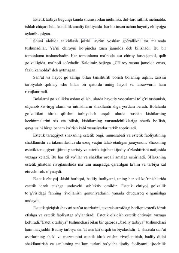  
 
Estetik tarbiya bugungi kunda shunisi bilan muhimki, did-farosatlilik mehnatda, 
ishlab chiqarishda, kundalik amaliy faoliyatda -har bir inson uchun hayotiy ehtiyojga 
aylanib qolgan. 
Shuni alohida ta’kidlash joizki, ayrim yoshlar go’zallikni tor ma’noda 
tushunadilar. Ya’ni chiroyni ko’pincha xusn jamolda deb bilishadi. Bu bir 
tomonlama tushunchadir. Har tomonlama ma’noda esa chiroy husn-jamol, qalb 
go’zalligida, ma’noli so’zdadir. Xalqimiz bejizga ,,CHiroy xusnu jamolda emas, 
fazlu kamolda” deb aytmagan! 
San’at va hayot go’zalligi bilan tanishtirib borish bolaning aqlini, xissini 
tarbiyalab qolmay, shu bilan bir qatorda uning hayol va tassavvurni ham 
rivojlantiradi. 
Bolalarni go’zallikka oshno qilish, ularda hayotiy voqealarni to’g’ri tushunish, 
olijanob xis-tuyg’ularni va intilishlarni shakllantirishga yordam beradi. Bolalarda 
go’zallikni idrok qilishni tarbiyalash orqali ularda boshka kishilarning 
kechinmalarini xis eta bilish, kishilarning xursandchiliklariga sherik bo’lish, 
qayg’usini birga baham ko’rish kabi xususiyatlar tarkib toptiriladi. 
Estetik taraqqiyot shaxsning estetik ongi, munosabati va estetik faoliyatining 
shakllanishi va takomillashuvida uzoq vaqtni talab etadigan jarayondir. Shaxsning 
estetik taraqqiyoti ijtimoiy-tarixiy va estetik tajribani ijodiy o’zlashtirishi natijasida 
yuzaga keladi. Bu har xil yo’llar va shakllar orqali amalga oshiriladi. SHaxsning 
estetik jihatdan rivojlanishida ma’lum maqsadga qaratilgan ta’lim va tarbiya xal 
etuvchi rolь o’ynaydi. 
Estetik ehtiyoj -kishi borliqni, badiiy faoliyatni, uning har xil ko’rinishlarida 
estetik idrok etishga undovchi sub’ektiv omildir. Estetik ehtiyoj go’zallik 
to’g’risidagi fanning rivojlanish qonuniyatlarini yanada chuqurroq o’rganishga 
undaydi. 
Estetik qiziqish shaxsni san’at asarlarini, tevarak-atrofdagi borliqni estetik idrok 
etishga va estetik faoliyatga o’ylantiradi. Estetik qiziqish estetik ehtiyojni yuzaga 
keltiradi.”Estetik tarbiya” tushunchasi bilan bir qatorda ,,badiiy tarbiya” tushunchasi 
ham mavjuddir.Badiiy tarbiya san’at asarlari orqali tarbiyalashdir. U shaxsda san’at 
asarlarining shakl va mazmunini estetik idrok etishni rivojlantirish, badiiy didni 
shakllantirish va san’atning ma’lum turlari bo’yicha ijodiy faoliyatni, ijrochilik 
