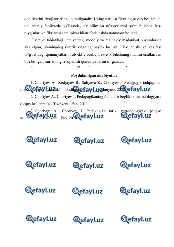  
 
qobiliyatini rivojlantirishga qaratilgandir. Uning natijasi fikrning paydo bo’lishida, 
uni amaliy faoliyatda qo’llashda, o’z bilim va ta’surotlarini qo’ra bilishda, his-
tuyg’ulari va fikrlarini samimiyat bilan ifodalashda namoyon bo’ladi. 
Estetika tabiatdagi, jamiyatdagi moddiy va ma’naviy madaniyat buyumlarida 
aks etgan, shuningdeq estetik ongning paydo bo’lishi, rivojlanishi va vazifasi 
to’g’risidagi qonuniyatlarni, ob’ektiv borliqni estetik bilishning muhim usullaridan 
biri bo’lgan san’atning rivojlanish qonuniyatlarini o’rganadi. 
 
Foydalanilgan adabiyotlar: 
1. Choriyev A., Xodjayev B., Saliyeva Z., Choriyev I. Pedagogik tadqiqotlar 
metodologiyasi (darslik). - Toshkent.: Iqtisodiyot dunyosi, 2018. 
2. Choriyev A., Choriyev 1. Pedagogikaning fanlararo bogliklik metodologiyasi 
(o‘quv kullanma). - Toshkent.: Fan, 2011. 
3. Choriyev A., Choriyev I. Pedagogika tarixi metodologiyasi (o‘quv 
kullanma).. - Toshkent.: Fan, 2010. 
 
