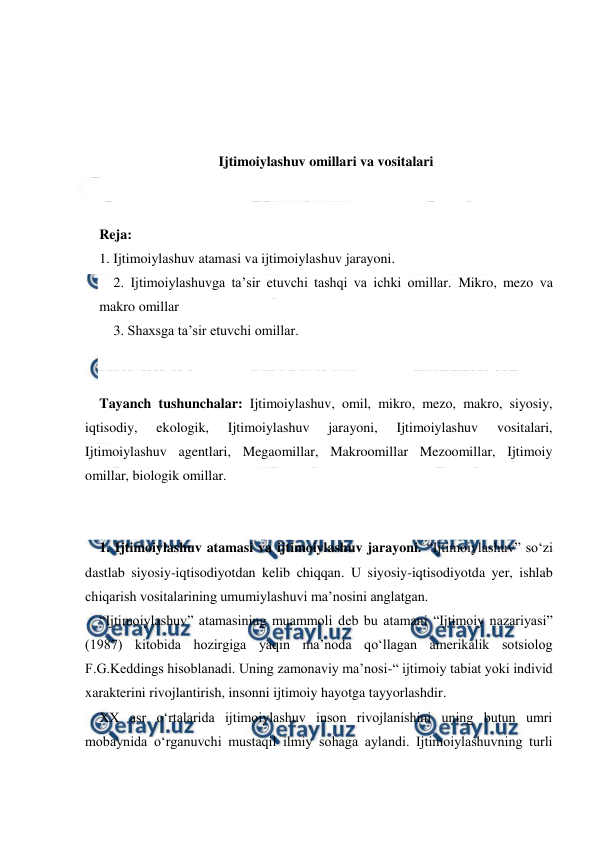  
 
 
 
 
 
Ijtimoiylashuv omillari va vositalari 
 
 
Reja: 
1. Ijtimoiylashuv atamasi va ijtimoiylashuv jarayoni. 
2. Ijtimoiylashuvga taʼsir etuvchi tashqi va ichki omillar. Mikro, mezo va 
makro omillar 
3. Shaxsga ta’sir etuvchi omillar. 
 
 
Tayanch tushunchalar: Ijtimoiylashuv, omil, mikro, mezo, makro, siyosiy, 
iqtisodiy, 
ekologik, 
Ijtimoiylashuv 
jarayoni, 
Ijtimoiylashuv 
vositalari, 
Ijtimoiylashuv agentlari, Megaomillar, Makroomillar Mezoomillar, Ijtimoiy 
omillar, biologik omillar. 
 
 
1. Ijtimoiylashuv atamasi va ijtimoiylashuv jarayoni. “Ijtimoiylashuv” soʻzi 
dastlab siyosiy-iqtisodiyotdan kelib chiqqan. U siyosiy-iqtisodiyotda yer, ishlab 
chiqarish vositalarining umumiylashuvi maʼnosini anglatgan. 
“Ijtimoiylashuv” atamasining muammoli deb bu atamani “Ijtimoiy nazariyasi” 
(1987) kitobida hozirgiga yaqin maʼnoda qoʻllagan amerikalik sotsiolog 
F.G.Keddings hisoblanadi. Uning zamonaviy maʼnosi-“ ijtimoiy tabiat yoki individ 
xarakterini rivojlantirish, insonni ijtimoiy hayotga tayyorlashdir. 
XX asr oʻrtalarida ijtimoiylashuv inson rivojlanishini uning butun umri 
mobaynida oʻrganuvchi mustaqil ilmiy sohaga aylandi. Ijtimoiylashuvning turli 
