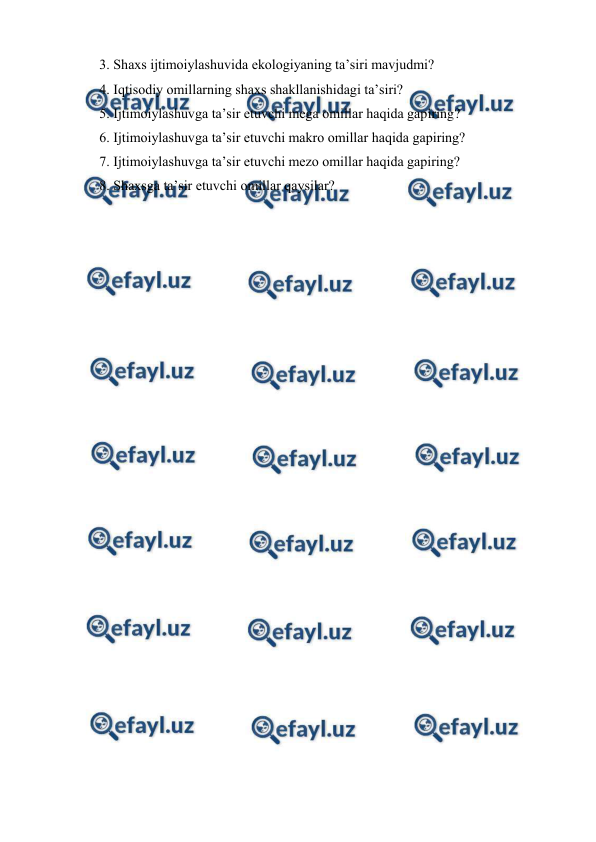  
 
3. Shaxs ijtimoiylashuvida ekologiyaning taʼsiri mavjudmi? 
4. Iqtisodiy omillarning shaxs shakllanishidagi taʼsiri? 
5. Ijtimoiylashuvga taʼsir etuvchi mega omillar haqida gapiring? 
6. Ijtimoiylashuvga taʼsir etuvchi makro omillar haqida gapiring? 
7. Ijtimoiylashuvga taʼsir etuvchi mezo omillar haqida gapiring? 
8. Shaxsga ta’sir etuvchi omillar qaysilar? 
 
