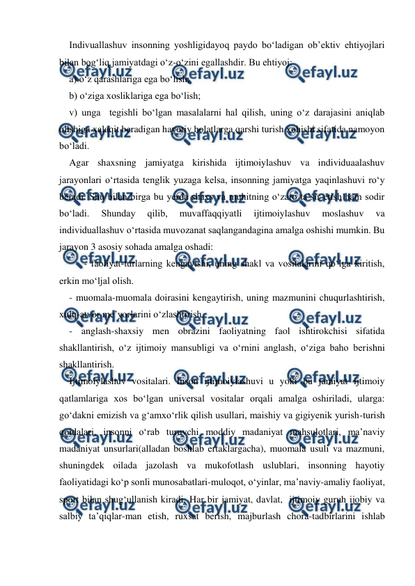  
 
Indivuallashuv insonning yoshligidayoq paydo boʻladigan obʼektiv ehtiyojlari 
bilan bogʻliq jamiyatdagi oʻz-oʻzini egallashdir. Bu ehtiyoj: 
a) oʻz qarashlariga ega boʻlish; 
b) oʻziga xosliklariga ega boʻlish; 
v) unga  tegishli boʻlgan masalalarni hal qilish, uning oʻz darajasini aniqlab 
olishiga xalaqit beradigan hayotiy holatlarga qarshi turish xohishi sifatida namoyon 
boʻladi. 
Agar shaxsning jamiyatga kirishida ijtimoiylashuv va individuaalashuv 
jarayonlari oʻrtasida tenglik yuzaga kelsa, insonning jamiyatga yaqinlashuvi roʻy 
beradi. Shu bilan birga bu yerda shaxs va muhitning oʻzaro taʼsir etish ham sodir 
boʻladi. 
Shunday 
qilib, 
muvaffaqqiyatli 
ijtimoiylashuv 
moslashuv 
va 
individuallashuv oʻrtasida muvozanat saqlangandagina amalga oshishi mumkin. Bu 
jarayon 3 asosiy sohada amalga oshadi: 
 
- faoliyat-turlarning kengayishi, uning shakl va vositalarini qoʻlga kiritish, 
erkin moʻljal olish. 
- muomala-muomala doirasini kengaytirish, uning mazmunini chuqurlashtirish, 
xulq-atvor meʼyorlarini oʻzlashtirish. 
- anglash-shaxsiy men obrazini faoliyatning faol ishtirokchisi sifatida 
shakllantirish, oʻz ijtimoiy mansubligi va oʻrnini anglash, oʻziga baho berishni 
shakllantirish. 
Ijtimoiylashuv vositalari. Inson ijtimoiylashuvi u yoki bu jamiyat ijtimoiy 
qatlamlariga xos boʻlgan universal vositalar orqali amalga oshiriladi, ularga: 
goʻdakni emizish va gʻamxoʻrlik qilish usullari, maishiy va gigiyenik yurish-turish 
qoidalari, insonni oʻrab turuvchi moddiy madaniyat mahsulotlari, maʼnaviy 
madaniyat unsurlari(alladan boshlab ertaklargacha), muomala usuli va mazmuni, 
shuningdek oilada jazolash va mukofotlash uslublari, insonning hayotiy 
faoliyatidagi koʻp sonli munosabatlari-muloqot, oʻyinlar, maʼnaviy-amaliy faoliyat, 
sport bilan shugʻullanish kiradi. Har bir jamiyat, davlat,  ijtimoiy guruh ijobiy va 
salbiy taʼqiqlar-man etish, ruxsat berish, majburlash chora-tadbirlarini ishlab 
