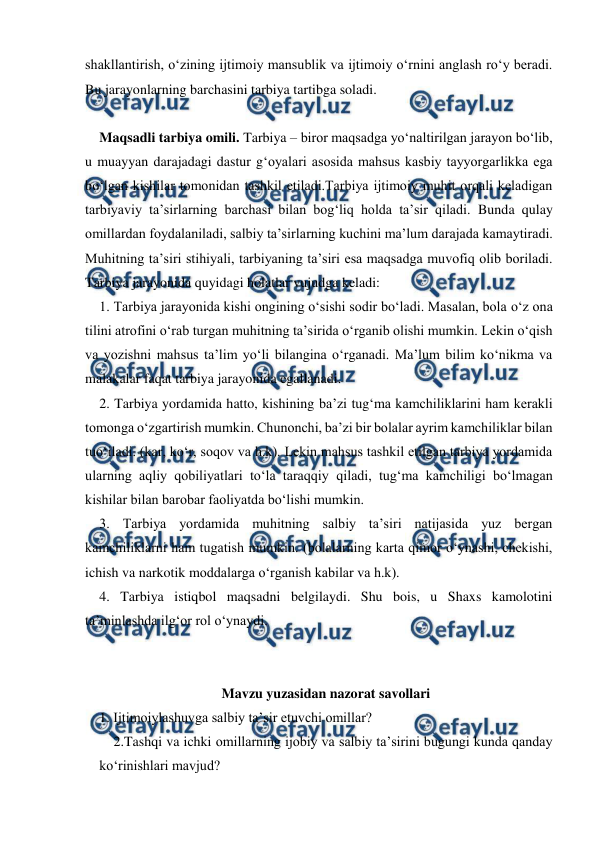  
 
shakllantirish, oʻzining ijtimoiy mansublik va ijtimoiy oʻrnini anglash roʻy beradi. 
Bu jarayonlarning barchasini tarbiya tartibga soladi.  
 
Maqsadli tarbiya omili. Tarbiya – biror maqsadga yo‘naltirilgan jarayon bo‘lib, 
u muayyan darajadagi dastur g‘oyalari asosida mahsus kasbiy tayyorgarlikka ega 
bo‘lgan kishilar tomonidan tashkil etiladi.Tarbiya ijtimoiy muhit orqali keladigan 
tarbiyaviy ta’sirlarning barchasi bilan bog‘liq holda ta’sir qiladi. Bunda qulay  
omillardan foydalaniladi, salbiy ta’sirlarning kuchini ma’lum darajada kamaytiradi. 
Muhitning ta’siri stihiyali, tarbiyaning ta’siri esa maqsadga muvofiq olib boriladi. 
Tarbiya jarayonida quyidagi holatlar vujudga keladi:  
1. Tarbiya jarayonida kishi ongining o‘sishi sodir bo‘ladi. Masalan, bola o‘z ona 
tilini atrofini o‘rab turgan muhitning ta’sirida o‘rganib olishi mumkin. Lekin o‘qish 
va yozishni mahsus ta’lim yo‘li bilangina o‘rganadi. Ma’lum bilim ko‘nikma va 
malakalar faqat tarbiya jarayonida egallanadi. 
2. Tarbiya yordamida hatto, kishining ba’zi tug‘ma kamchiliklarini ham kerakli 
tomonga o‘zgartirish mumkin. Chunonchi, ba’zi bir bolalar ayrim kamchiliklar bilan 
tuo‘iladi. (kar, ko‘r, soqov va h.k). Lekin mahsus tashkil etilgan tarbiya yordamida 
ularning aqliy qobiliyatlari to‘la taraqqiy qiladi, tug‘ma kamchiligi bo‘lmagan 
kishilar bilan barobar faoliyatda bo‘lishi mumkin. 
3. Tarbiya yordamida muhitning salbiy ta’siri natijasida yuz bergan 
kamchiliklarni ham tugatish mumkin. (bolalarning karta qimor o‘ynashi, chekishi, 
ichish va narkotik moddalarga o‘rganish kabilar va h.k). 
4. Tarbiya istiqbol maqsadni belgilaydi. Shu bois, u Shaxs kamolotini 
ta’minlashda ilg‘or rol o‘ynaydi. 
 
 
Mavzu yuzasidan nazorat savollari 
1. Ijtimoiylashuvga salbiy taʼsir etuvchi omillar? 
2.Tashqi va ichki omillarning ijobiy va salbiy taʼsirini bugungi kunda qanday 
koʻrinishlari mavjud? 
