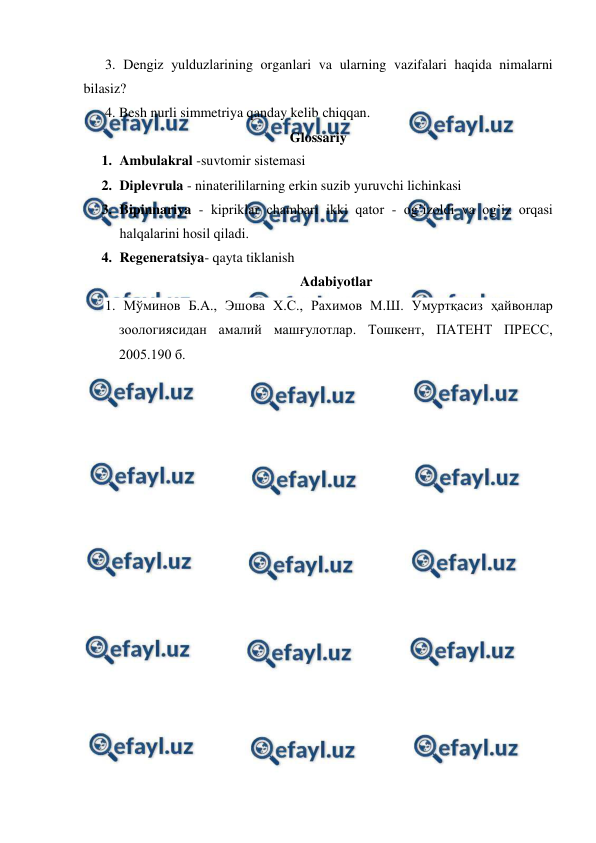  
 
3. Dеngiz yulduzlаrining organlari va ularning vazifalari haqida nimalarni 
bilasiz? 
4. Besh nurli simmetriya qanday kelib chiqqan. 
Glossariy 
1. Ambulakral -suvtomir sistemasi 
2. Diplevrula - ninaterililarning erkin suzib yuruvchi lichinkasi 
3. Bipinnariya - kipriklаr chаmbаri ikki qаtоr - оg’izоldi vа оg’iz оrqаsi 
hаlqаlаrini hоsil qilаdi. 
4. Regeneratsiya- qayta tiklanish 
Adabiyotlar 
1. Мўминов Б.А., Эшова Х.С., Рахимов М.Ш. Умуртқасиз ҳайвонлар 
зоологиясидан амалий машғулотлар. Тошкент, ПАТЕНТ ПРЕСС, 
2005.190 б. 
 
