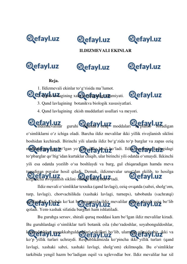  
 
 
 
 
 
ILDIZMEVALI EKINLAR 
 
 
 
Reja. 
1. Ildizmevali ekinlar to‘g‘risida ma’lumot.  
2. Qand lavlagining xalq xo‘jaligidagi ahamiyati. 
3. Qand lavlagining  botanikva biologik xususiyatlari. 
4. Qand lavlagining  ekish muddatlari usullari va meyori.  
 
Ildizmevalilar 
guruhi ildizida 
oziq moddalari to‘planib boradigan 
o‘simliklarni o‘z ichiga oladi. Barcha ildiz mevalilar ikki yillik rivojlanish siklini 
boshidan kechiradi. Birinchi yili ularda ildiz bo‘g‘zida to‘p barglar va zapas oziq 
moddalariga ega bo‘lgan yo‘g‘on ildiz hosil bo‘ladi. Ildiz mevaning kallagidagi 
to‘pbarglar qo‘ltig‘idan kurtaklar chiqib, ular birinchi yili odatda o‘smaydi. Ikkinchi 
yili esa odatda yozilib o‘sa boshlaydi va barg, gul chiqaradigan hamda meva 
tugadigan poyalar hosil qiladi. Demak, ildizmevalar urug‘dan ekilib, to hosilga 
kirguncha rivojlanish siklini odatda ikki yilda o‘tadi. 
Ildiz mevali o‘simliklar texnika (qand lavlagi), oziq-ovqatda (sabzi, sholg‘om, 
turp, lavlagi), chorvachilikda (xashaki lavlagi, turneps), tabobatda (sachratqi) 
qo‘llaniladi. Qishda ko‘kat bo‘lmaganida ildiz mevalilar asosiy shirali oziq bo‘lib 
qoladi. Yem-xashak sifatida barglari ham ishlatiladi. 
Bu guruhga sersuv, shirali quruq moddasi kam bo‘lgan ildiz mevalilar kiradi. 
Bu guruhlardagi o‘simliklar turli botanik oila (sho‘radoshlar, soyabonguldoshlar, 
karamdoshlar, murakkabguldoshlar) vakillari bo‘lib, ularning oilasida bir, ikki va 
ko‘p yillik turlari uchraydi. Respublikamizda ko‘pincha ikki yillik turlari (qand 
lavlagi, xashaki sabzi, xashaki lavlagi, sholg‘om) ekilmoqda. Bu o‘simliklar 
tarkibida yengil hazm bo‘ladigan oqsil va uglevodlar bor. Ildiz mevalilar har xil 
