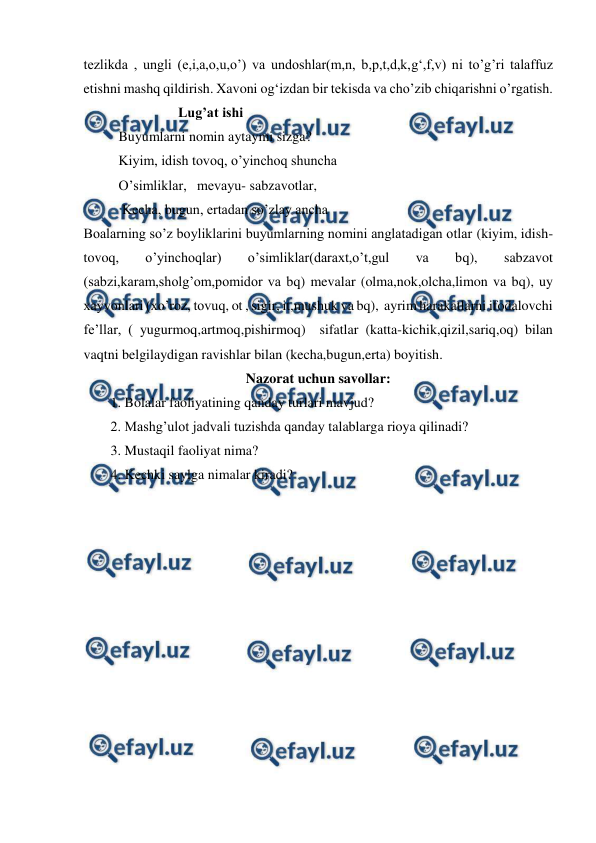  
 
tezlikda , ungli (e,i,a,o,u,o’) va undoshlar(m,n, b,p,t,d,k,g‘,f,v) ni to’g’ri talaffuz 
etishni mashq qildirish. Xavoni og‘izdan bir tekisda va cho’zib chiqarishni o’rgatish.  
                           Lug’at ishi 
          Buyumlarni nomin aytaymi sizga? 
          Kiyim, idish tovoq, o’yinchoq shuncha 
          O’simliklar,   mevayu- sabzavotlar, 
           Kecha, bugun, ertadan so’zlay ancha 
Boalarning so’z boyliklarini buyumlarning nomini anglatadigan otlar (kiyim, idish-
tovoq, 
o’yinchoqlar) 
o’simliklar(daraxt,o’t,gul 
va 
bq), 
sabzavot 
(sabzi,karam,sholg’om,pomidor va bq) mevalar (olma,nok,olcha,limon va bq), uy 
xayvonlari (xo’roz, tovuq, ot , sigir, it,mushuk va bq),  ayrim harakatlarni ifodalovchi 
fe’llar, ( yugurmoq,artmoq,pishirmoq)  sifatlar (katta-kichik,qizil,sariq,oq) bilan 
vaqtni belgilaydigan ravishlar bilan (kecha,bugun,erta) boyitish. 
Nazorat uchun savollar: 
1. Bolalar faoliyatining qanday turlari mavjud? 
2. Mashg’ulot jadvali tuzishda qanday talablarga rioya qilinadi? 
3. Mustaqil faoliyat nima? 
4. Kechki saylga nimalar kiradi? 
 
