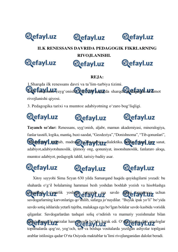  
 
 
 
 
 
ILK RENESSANS DAVRIDA PEDAGOGIK FIKRLARNING 
RIVOJLANISHI. 
 
 
REJA: 
1.Sharqda ilk renessans davri va ta’lim-tarbiya tizimi.  
2.Ilk renessans (uyg‘onish) VII-XIII asrlarda sharqda pedagogik ta’limot 
rivojlanishi qiyosi. 
3. Pedagogika tarixi va mumtoz adabiyotning o‘zaro bog‘liqligi. 
 
 
Tayanch so’zlar: Renessans, uyg‘onish, aljabr, mamun akademiyasi, mineralogiya, 
fanlar tasnifi, logika, mantiq, baxt-saodat, “Geodeziya”,“Donishnoma”, “Tib qonunlari”, 
“Shohnoma”, maktab, madrasa, ta’lim-tarbiya, dialektika, borliq, olam, fan, sanat, 
adabiyot,adabiyotshunoslik, ijtimoiy ong, qonuniyat, insonshunoslik, fanlararo aloqa, 
mumtoz adabiyot, pedagogik tahlil, tarixiy-badiiy asar. 
 
 
      Xitoy sayyohi Sima Szyan 630 yilda Samarqand haqida quyidagilarni yozadi: bu 
shaharda o‘g‘il bolalarning hammasi besh yoshdan boshlab yozish va hisoblashga 
o‘rgatiladi, o‘smirlik yoshiga yetganda esa savdo ishini organmoq uchun 
savdogarlarning karvonlariga qo‘shilib, safarga jo‘naydilar. “Buyuk ipak yo‘li” bo‘yida 
savdo sotiq ishlarida yetarli tajriba, malakaga ega bo‘lgan bolalar savdo kasbida vorislik 
qilganlar. Savdogarlardan tashqari soliq o‘ndirish va mamuriy yozishmalar bilan 
shug‘ullanuvchi mirzalar ham savodli bo‘lshi kerak edi. O‘sha davrga doir arxeloglar 
topilmalarda qog‘oz, yog‘och, teri va boshqa vositalarda yozilgan ashyolar topilgani 
arablar istilosiga qadar O‘rta Osiyoda maktablar ta’limi rivojlanganidan dalolat beradi. 
