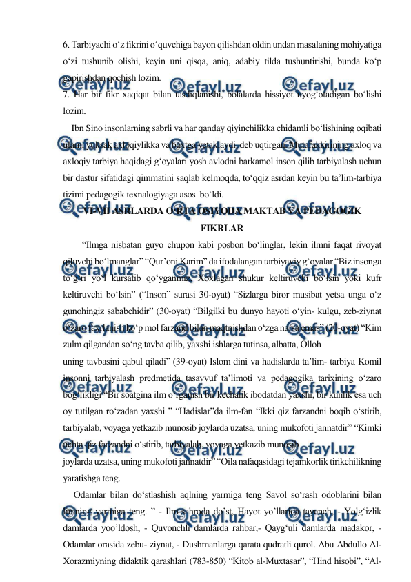 
 
6. Tarbiyachi o‘z fikrini o‘quvchiga bayon qilishdan oldin undan masalaning mohiyatiga 
o‘zi tushunib olishi, keyin uni qisqa, aniq, adabiy tilda tushuntirishi, bunda ko‘p 
gapirishdan qochish lozim.  
7. Har bir fikr xaqiqat bilan tasdiqlanishi, bolalarda hissiyot uyog‘otadigan bo‘lishi 
lozim. 
    Ibn Sino insonlarning sabrli va har qanday qiyinchilikka chidamli bo‘lishining oqibati 
ularni yuksak axloqiylikka va baxtga yetaklaydi, deb uqtirgan. Mutafakkirining axloq va 
axloqiy tarbiya haqidagi g‘oyalari yosh avlodni barkamol inson qilib tarbiyalash uchun 
bir dastur sifatidagi qimmatini saqlab kelmoqda, to‘qqiz asrdan keyin bu ta’lim-tarbiya 
tizimi pedagogik texnalogiyaga asos  bo‘ldi.  
VI-VII ASRLARDA O‘RTA OSIYОDA MAKTAB VA PEDAGOGIK 
FIKRLAR 
“Ilmga nisbatan guyo chupon kabi posbon bo‘linglar, lekin ilmni faqat rivoyat 
qiluvchi bo‘lmanglar” “Qur’oni Karim” da ifodalangan tarbiyaviy g‘oyalar “Biz insonga 
to‘g‘ri yo‘l kursatib qo‘yganmiz. Xoxlagan shukur keltiruvchi bo‘lsin yoki kufr 
keltiruvchi bo‘lsin” (“Inson” surasi 30-oyat) “Sizlarga biror musibat yetsa unga o‘z 
gunohingiz sababchidir” (30-oyat) “Bilgilki bu dunyo hayoti o‘yin- kulgu, zeb-ziynat 
o‘zaro faxrlanish ko‘p mol farzand bilan maqtnishdan o‘zga narsa emas” (20-oyat) “Kim 
zulm qilgandan so‘ng tavba qilib, yaxshi ishlarga tutinsa, albatta, Olloh 
uning tavbasini qabul qiladi” (39-oyat) Islom dini va hadislarda ta’lim- tarbiya Komil 
insonni tarbiyalash predmetida tasavvuf ta’limoti va pedagogika tarixining o‘zaro 
bog‘likligi “Bir soatgina ilm o‘rganish bir kechalik ibodatdan yaxshi, bir kunlik esa uch 
oy tutilgan ro‘zadan yaxshi ” “Hadislar”da ilm-fan “Ikki qiz farzandni boqib o‘stirib, 
tarbiyalab, voyaga yetkazib munosib joylarda uzatsa, uning mukofoti jannatdir” “Kimki 
uchta qiz farzandni o‘stirib, tarbiyalab, voyaga yetkazib munosib 
joylarda uzatsa, uning mukofoti jannatdir” “Oila nafaqasidagi tejamkorlik tirikchilikning 
yaratishga teng. 
     Odamlar bilan do‘stlashish aqlning yarmiga teng Savol so‘rash odoblarini bilan 
limning yarmiga teng. ” - Ilm-sahroda do’st, Hayot yo’llarida tayanch, - Yolg‘izlik 
damlarda yoo’ldosh, - Quvonchli damlarda rahbar,- Qayg‘uli damlarda madakor, - 
Odamlar orasida zebu- ziynat, - Dushmanlarga qarata qudratli qurol. Abu Abdullo Al-
Xorazmiyning didaktik qarashlari (783-850) “Kitob al-Muxtasar”, “Hind hisobi”, “Al-
