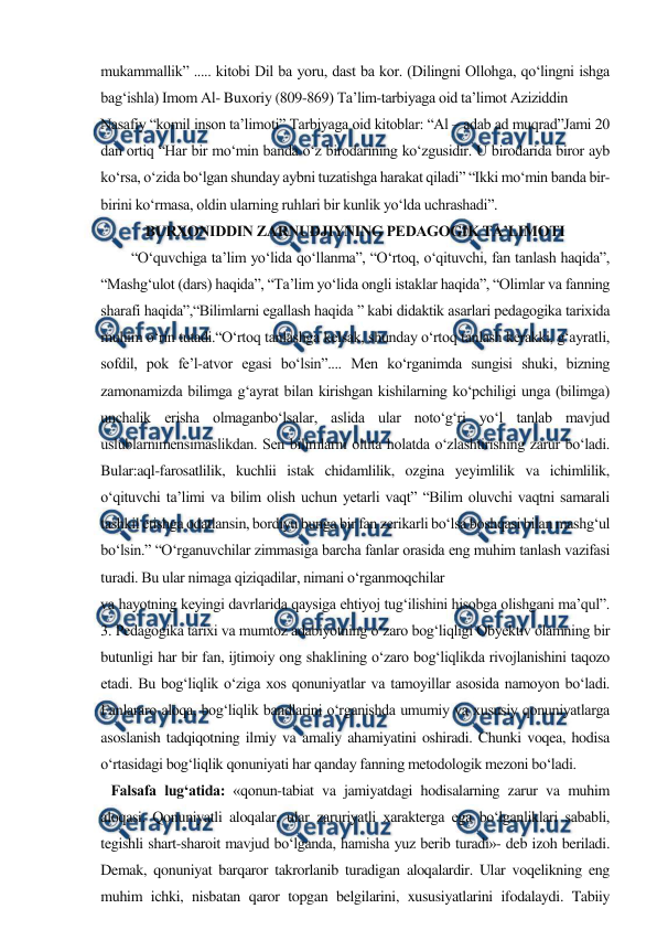  
 
mukammallik” ..... kitobi Dil ba yoru, dast ba kor. (Dilingni Ollohga, qo‘lingni ishga 
bag‘ishla) Imom Al- Buxoriy (809-869) Ta’lim-tarbiyaga oid ta’limot Aziziddin 
Nasafiy “komil inson ta’limoti” Tarbiyaga oid kitoblar: “Al – adab ad muqrad”Jami 20 
dan ortiq “Har bir mo‘min banda o‘z birodarining ko‘zgusidir. U birodarida biror ayb 
ko‘rsa, o‘zida bo‘lgan shunday aybni tuzatishga harakat qiladi” “Ikki mo‘min banda bir- 
birini ko‘rmasa, oldin ularning ruhlari bir kunlik yo‘lda uchrashadi”. 
BURXONIDDIN ZARNUDJIYNING PEDAGOGIK TA’LIMOTI 
  
“O‘quvchiga ta’lim yo‘lida qo‘llanma”, “O‘rtoq, o‘qituvchi, fan tanlash haqida”, 
“Mashg‘ulot (dars) haqida”, “Ta’lim yo‘lida ongli istaklar haqida”, “Olimlar va fanning 
sharafi haqida”,“Bilimlarni egallash haqida ” kabi didaktik asarlari pedagogika tarixida 
muhim o‘rin tutadi.“O‘rtoq tanlashga kelsak, shunday o‘rtoq tanlash kerakki, g‘ayratli, 
sofdil, pok fe’l-atvor egasi bo‘lsin”.... Men ko‘rganimda sungisi shuki, bizning 
zamonamizda bilimga g‘ayrat bilan kirishgan kishilarning ko‘pchiligi unga (bilimga) 
unchalik erisha olmaganbo‘lsalar, aslida ular noto‘g‘ri yo‘l tanlab mavjud 
uslublarnimensimaslikdan. Sen bilimlarni oltita holatda o‘zlashtirishing zarur bo‘ladi. 
Bular:aql-farosatlilik, kuchlii istak chidamlilik, ozgina yeyimlilik va ichimlilik, 
o‘qituvchi ta’limi va bilim olish uchun yetarli vaqt” “Bilim oluvchi vaqtni samarali 
tashkil etishga odatlansin, bordiyu bunga bir fan zerikarli bo‘lsa boshqasi bilan mashg‘ul 
bo‘lsin.” “O‘rganuvchilar zimmasiga barcha fanlar orasida eng muhim tanlash vazifasi 
turadi. Bu ular nimaga qiziqadilar, nimani o‘rganmoqchilar 
va hayotning keyingi davrlarida qaysiga ehtiyoj tug‘ilishini hisobga olishgani ma’qul”. 
3. Pedagogika tarixi va mumtoz adabiyotning o‘zaro bog‘liqligi Obyektiv olamning bir 
butunligi har bir fan, ijtimoiy ong shaklining o‘zaro bog‘liqlikda rivojlanishini taqozo 
etadi. Bu bog‘liqlik o‘ziga xos qonuniyatlar va tamoyillar asosida namoyon bo‘ladi. 
Fanlararo aloqa, bog‘liqlik bandlarini o‘rganishda umumiy va xususiy qonuniyatlarga 
asoslanish tadqiqotning ilmiy va amaliy ahamiyatini oshiradi. Chunki voqea, hodisa 
o‘rtasidagi bog‘liqlik qonuniyati har qanday fanning metodologik mezoni bo‘ladi. 
   Falsafa lug‘atida: «qonun-tabiat va jamiyatdagi hodisalarning zarur va muhim 
aloqasi. Qonuniyatli aloqalar, ular zaruriyatli xarakterga ega bo‘lganliklari sababli, 
tegishli shart-sharoit mavjud bo‘lganda, hamisha yuz berib turadi»- deb izoh beriladi. 
Demak, qonuniyat barqaror takrorlanib turadigan aloqalardir. Ular voqelikning eng 
muhim ichki, nisbatan qaror topgan belgilarini, xususiyatlarini ifodalaydi. Tabiiy 
