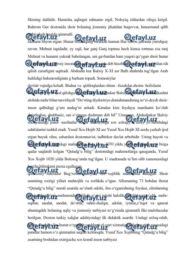  
 
fikrning dalilidir. Hamisha aqlingni rahnamo etgil, Noloyiq ishlardan olisga ketgil. 
Bahrom Gur dostonida shoir bolaning jismoniy jihatidan baquvvat, hunarmand qilib 
tarbiyalash haqida qimmatli 
fikrlarni bayon etgan: Hunar birla aqling birikkan hamon Har ish bu jahonda yurishgay 
ravon. Mehnat tagidadir, ey oqil, har ganj Ganj topmas hech kimsa tortmas esa ranj 
Mehnat va hunarni yuksak baholangan, uni gavhardan ham yuqori qo‘ygan shoir hunar 
va mehnatning chiroiy insonning aqli va axloqida deb hisobla ydi va doimo aql bilan ish 
qilish zarurligini uqtiradi. Abdushu kur Balxiy X-XI asr Balh shahrida tug‘ilgan Arab 
halifaligi hukmronliginin g barham topadi. Somoniylar 
davlati vujudga keladi. Shahar va  qishloqlardan olimu –fuzalolar,shoiru- hofizlarni 
Buxoroga yig‘ib ijod qilishga davit etiladi. Abdishukur Balxiy mehnat va mehnatkashni 
alohida mehr bilan tasvirlaydi “Do‘sting diydoririyu donishmandining so‘zi-deydi shoir-
inson qalbidagi g‘am andug‘ni aritadi. Kimdan kim foydayu manfaatni ko‘zlab 
do‘stlashsa, shubhasiz, uni o‘zingga dushman deb bil” Umuman, Abdushukur Balxiy 
sheriyatidagi pand- nasihatlar X asr adabiyotiga xos axloqiy-ta’limiy yo‘nalishdagi 
sahifalarini tashkil etadi. Yusuf Xos Hojib XI asr Yusuf Xos Hojib XI asrda yashab ijod 
etgan buyuk olim, zabardast dostonnavist, tadbirkor davlat arbobidir. Uning hayoti va 
ijodiy faoliyati haqidagi malumotlar juda kam. 1070 yilda yozib tugallangan va bizga 
qadar saqlanib kelgan “Qutadg‘u bilig” dostonidagi malumotlarga qaraganda, Yusuf 
Xos Xojib 1020 yilda Bolosog‘unda tug‘ilgan. U madrasada ta’lim olib zamonasidagi 
barcha bilimlarni puxta egallagan, 
qoraxoniy hukmdor Bug‘roxon saroyida xos xojiblik mansabida ishlagan. Shoir 
umrining oxirigi yillari muhtojlik va zorlikda o‘tgan. Allomaning 73 bobdan iborat 
“Qutadg‘u bilig” nomli asarida so‘zlash odobi, ilm o‘rganishning foydasi, olimlarning 
jamiyatdagi o‘rni, mehmondorchilikda o‘zini tutishi halolik, poklik, rostgo‘ylik, mehr-
oqibat, saodat, saodat, do‘stlik, rahm-shafqat, adolat, iymon,e’tiqot va qanoat 
shuningdek bolaning aqliy va jismoniy tarbiyasi to‘g‘risida qimmatli fikr-mulohazalar 
berilgan. Doston turkiy xalqlar adabiyotdagi ilk didaktik asardir. Undagi axloq-odab, 
ta’lim – tarbiya ilm-hunar o‘rganish,yoshlarni el-yurt xizmatiga safarbar etish xususidagi 
pandlar hamon o‘z qimmatini saqlab kelmoqda. Yusuf Xos Xojibning “Qutadg‘u bilig” 
asarining boshidan oxirigacha xos komil inson tarbiyasi 
