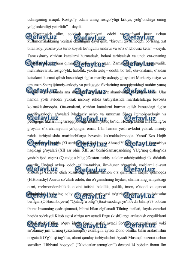  
 
uchraganing maqul. Rostgo‘y odam uning rostgo‘yligi kifoya, yolg‘onchiga uning 
yolg‘onlchiligi yetarlidir” – deydi.      
      Shuningdek olim, so‘zlash madaniyati, odobi va nafosati inosn uchun 
xushmomalalikning vositasi ekaniligini qayd qilib, “birovni qiynamoqchi bo‘lsang, xat 
bilan koyi yuzma-yuz turib koyish ko‘ngulni sindirur va so‘z o‘lchovsiz ketar” – deydi. 
Zamaxshariy o‘zidan kattalarni hurmatlash, bolani tarbiyalash va unda ota-onaning 
vazifalari haqida ham qimmati fikrlar bayon etgan. Zamaxshariyning insonparvarlik, 
mehnatsevarlik, rostgo‘ylik, halollik, yaxshi xulq – odobli bo‘lish, ota-onalarni, o‘zidan 
kattalarni hurmat qilish hususidagi ilg‘or marifiy-axloqiy g‘oyalari Markaziy osiyo va 
umuman Sharq ijtimoiy-axloqiy va pedagogic fikrlarining taraqqiyotidagi muhim yutuq 
bo‘ldi. Hozirgi kunda ana shu ilg‘or g‘oyalar o‘z ahamiyatini yo‘qotgan emas. Ular 
hamon yosh avlodni yuksak insoniy ruhda tarbiyalashda marifatchilarga bevosita 
ko‘maklashmoqda. Ota-onalarni, o‘zidan kattalarni hurmat qilish hususidagi ilg‘or 
marifiy-axloqiy g‘oyalari Markaziy osiyo va umuman Sharq ijtimoiy-axloqiy va 
pedagogic fikrlarining taraqqiyotidagi muhim yutuq bo‘ldi. Hozirgi kunda ana shu ilg‘or 
g‘oyalar o‘z ahamiyatini yo‘qotgan emas. Ular hamon yosh avlodni yuksak insoniy 
ruhda tarbiyalashda marifatchilarga bevosita ko‘maklashmoqda. Yusuf Xos Hojib 
ta’lim-tarbiya haqida (XI asrda yashab ijod etgan) Ahmad Yugnakiyning ta’lim-tarbiya 
haqidagi g‘oyalari (XII asr ohiri XIII asr boshi-Samarqandning YUg‘noq qishog‘ida 
yashab ijod etgan) (Qutadg‘u bilig )Doston turkiy xalqlar adabiyotidagi ilk didaktik 
asardir. Undagi axloq- odob, ta’lim-tarbiya, ilm-hunar o‘rganish, yoshlarni el-yurt 
xizmatiga safarbar etish xususidagi pandlar hamon o‘z qimmatini saqlab qolmoqda 
(H.Homidiy) Asarda so‘zlash odobi, ilm o‘rganishning foydasi, olimlarning jamiyatdagi 
o‘rni, mehmondorchilikda o‘zini tutishi, halollik, poklik, imon, e’tiqod va qanoat 
shuningdek, bolaning aqliy va jismoniy tarbiyasi to‘g‘risida qimmatli mulohazalar 
berilgan (O.Hasanboyeva) “Qutadg‘u bilig” (Baxt-saodatga yo‘llovchi bilim) 73 bobdan 
iborat Insonning qadr-qimmati, bilimi bilan elgilanadi Tilning fazilati, foyda-zararlari 
haqida so‘zlaydi Kitob egasi o‘ziga uzr aytadi Ezgu (kishi)larga aralashish ezguliklarni 
aytadi (bob) Bilim, o‘quv idrok, farqini, nafini aytadi So‘zlamoq yaxshiroqmi yoki 
so‘zlamay jim turmoq (yaxshiroqmi) ekanligini aytadi Dono olimlar bilan aralashishni 
o‘rgatadi O‘g‘il-qi tug‘ilsa, ularni qanday tarbiyalashni Aytadi Mustaqil nazorat uchun 
savollar: “Hibbatul haqoyiq” (“Xaqiqatlar armug‘oni”) dostoni 14 bobdan iborat Ilm 
