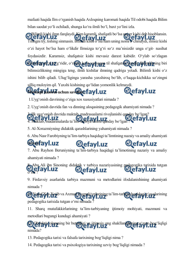  
 
mafaati haqida Ilm o‘rganish haqida Axloqning karomati haqida Til odobi haqida Bilim 
bilan saodat yo‘li ochiladi, shunga ko‘ra ilmli bo‘l, baxt yo‘lini izla.  
    Bilimli kishi ilmn farqlaydi. Kim karamli, shafqatli bo‘lsa uni er kishi deb hisoblansin. 
Tilingni tiy, tishing sinmasin. Bilimli kishi o‘lsa ham uning nomi o‘chmaydi, ilmsiz kishi 
o‘zi hayot bo‘lsa ham o‘likdir Ilmsizga to‘g‘ri so‘z ma’nisizdir unga o‘git- nasihat 
foydasizdir. Karamsiz, shafqatsiz kishi mevasiz daraxt kabidir. O‘ylab so‘zlagan 
kishining so‘zi to‘g‘ridir, o‘rinsiz ko‘p vaysagan til shafqatsiz yovdir. Bilimlikning biri 
bilimsizlikning mingiga teng, ilmli kishilar ilmning qadriga yetadi. Bilimli kishi o‘z 
ishini bilib qiladi. Ulug‘liginga yarasha yaxshiroq bo‘lib, o‘luqqa-kichikka so‘zingni 
silliq muloyim qil. Yaxshi kishining qo‘lidan yomonlik kelmaydi. 
Mustaqil nazorat uchun savollar: 
 1.Uyg‘onish davrining o‘ziga xos xususiyatlari nimada ? 
2. Uyg‘onish davrida fan va dinning aloqasining pedagogik ahamiyati nimada ? 
3. Ilk uyg‘onish davrida maktab, madrasaalarni rivojlanishi qanday bo‘lgan? 
4. Maktab, madarasalarda ta’lim-tarbiya tizimi qanday bo‘lgan ? 
5. Al-Xorazmiyning didaktik qarashlarining yahamiyati nimada ? 
6. Abu Nasr Farobiyning ta’lim-tarbiya haqidagi ta’limtining nazaiy va amaliy ahamiyati 
nimada ? 
7. Abu Rayhon Beruniyning ta’lim-tarbiya haqidagi ta’limotining nazariy va amaliy 
ahamiyati nimada ? 
8. Abu Ali ibn Sinoning didaktik v tarbiya nazariyasining pedagogika tarixida tutgan 
o‘rni ? 
9. Firdavsiy asarlarida tarbiya mazmuni va metodlarini ifodalanishining ahamiyati 
nimada ? 
10.Yusuf Xos Xojib va Axmad Yugnakiynlarining ta’lim-tarbiya haqidagi g‘oyalarining 
pedagogika tarixida tutgan o‘rni nimada ? 
11. Sharq mutafakkirlarining ta’lim-tarbiyaning ijtimoiy mohiyati, mazmuni va 
metodlari bugungi kundagi ahamiyati ? 
12. Obyektiv olamning bir butunligi va ijtimoiy ong shakllanishining o‘zaro bog‘liqligi 
nimada? 
13. Pedagogika tarixi va falsafa tarixining bog‘liqligi nima ? 
14. Pedagogika tarixi va psixologiya tarixining uzviy bog‘liqligi nimada ? 
